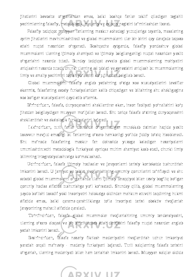 jihatlarini bevosita о ‘rganishdan emas, balki boshqa fanlar taklif qiladigan tegishli yechimlarning falsafiy, metodologik, madaniy va axloqiy negizini ta’minlashdan iborat.           Falsafiy tadqiqot muayyan fanlarning mazkur sohadagi yutuqlariga tayanib, masalaning ayrim jihatlarini mavhumlashtiradi va global muammolarni ular bir-birini qay darajada taqozo etishi nuqtai nazaridan о ‘rganadi. Boshqacha aytganda, falsafiy yondashuv global muammolarni ularning ijtimoiy ahamiyati va ijtimoiy belgilanganligi nuqtai nazaridan yaxlit о ‘rganishni nazarda tutadi. Bunday tadqiqot avvalo global muammolarning mohiyatini aniqlashni nazarda tutadi, chunki ularning asl tabiati va genezisini aniqlash bu muammolarning ilmiy va amaliy yechimini topish y о ‘llarini k о ‘p jihatdan belgilab beradi.           Global muammolarni falsafiy anglab yetishning о ‘ziga xos xususiyatlarini tavsiflar ekanmiz, falsafaning asosiy funksiyalaridan kelib chiqadigan va bilishning shu shakligagina xos b о ‘lgan xususiyatlarni qayd etib о ‘tamiz.           Birinchidan, falsafa, dunyoqarashni shakllantirar ekan, inson faoliyati y о ‘nalishini k о ‘p jihatdan belgilaydigan muayyan m о ‘ljallar beradi. Shu tariqa falsafa о ‘zining dunyoqarashni shakllantirish va aksiologik funksiyalarini bajaradi.           Ikkinchidan, turli fanlar doirasida о ‘rganiladigan murakkab tizimlar haqida yaxlit tasavvur mavjud emasligi bu fanlarning о ‘zaro hamkorligi y о ‘lida jiddiy t о ‘siq hisoblanadi. Shu ma’noda falsafaning mazkur fan doirasida yuzaga keladigan nazariyalarni umumlashtiruvchi metodologik funksiyasi ayniqsa muhim ahamiyat kasb etadi, chunki ilmiy bilimning integratsiyalashuviga k о ‘maklashadi.           Uchinchidan, falsafa ijtimoiy hodisalar va jarayonlarni tarixiy kontekstda tushuntirish imkonini beradi. U jamiyat va tabiat rivojlanishining umumiy qonunlarini ta’riflaydi va shu sababli global muammolarni о ‘rganishda ularni ijtimoiy taraqqiyot bilan uzviy bog‘liq b о ‘lgan qonuniy hodisa sifatida tushunishga y о ‘l k о ‘rsatadi. Shunday qilib, global muammolarning paydo b о ‘lishi tasodif yoki insoniyatni halokatga oldindan mahkum etuvchi taqdirning hukmi sifatida emas, balki qarama-qarshiliklarga t о ‘la insoniyat tarixi obektiv rivojlanish jarayonining mahsuli sifatida qaraladi.           T о ‘rtinchidan, falsafa global muammolar rivojlanishining umumiy tendensiyasini, ularning о ‘zaro aloqasi va bir-birini taqozo etish darajasini falsafiy nuqtai nazardan anglab yetish imkonini beradi.           Beshinchidan, falsafa nazariy fikrlash madaniyatini rivojlantirish uchun imkoniyat yaratish orqali ma’naviy - madaniy funksiyani bajaradi. Turli xalqlarning falsafa tarixini о ‘rganish, ularning madaniyati bilan ham tanishish imkonini beradi. Muayyan xalqlar oldida 