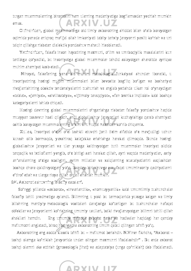 turgan muammolarning birortasini ham ularning madaniyatiga bog‘lamasdan yechish mumkin emas.           Oltinchidan, global muammolarga oid ilmiy axborotning shiddat bilan о ‘sib borayotgan oqimida yanada aniqroq m о ‘ljal olish imkoniyati tabiiy-tarixiy jarayonni yaxlit k о ‘rish va uni talqin qilishga nisbatan dialektik yondashuv mahsuli hisoblanadi.           Yettinchidan, falsafa inson hayotining mazmuni, о ‘lim va umrboqiylik masalalarini kun tartibiga q о ‘yadiki, bu insoniyatga global muammolar tahdid solayotgan sharoitda ayniqsa muhim ahamiyat kasb etadi.           Nihoyat, falsafaning yana bir muhim metodologik funksiyasi shundan iboratki, u insoniyatning hozirgi muhim muammolari bilan bevosita bog‘liq b о ‘lgan va bashariyat rivojlanishining obektiv tendensiyalarini tushunish va anglab yetishda ulkan rol о ‘ynaydigan «tabiat», «jamiyat», «sivilizatsiya», «ijtimoiy taraqqiyot», «fan-texnika inqilobi» kabi boshqa kategoriyalarni ishlab chiqadi.           Hozirgi davrning global muammolarini о ‘rganishga nisbatan falsafiy yondashuv haqida muayyan tasavvur hosil qilgach, endi globallashuv jarayonlari kuchayishiga qarab ahamiyati oshib borayotgan muammolarning о ‘zini shu nuqtai nazardan k о ‘rib chiqamiz.           Xullas, Insoniyat о ‘zini о ‘zi tashkil etuvchi jonli tizim sifatida о ‘z mavjudligi uchun kurash olib bormoqda, yaxshiroq kelajakka erishishga harakat qilmoqda. Bunda hozirgi globallashuv jarayonlari va ular yuzaga keltirayotgan turli muammolar insoniyat oldida tarqoqlik va ixtiloflarni yengib, о ‘z birligi sari harakat qilish, ayni vaqtda madaniyatlar, asriy an’analarning о ‘ziga xosligini, ayrim millatlar va xalqlarning xususiyatlarini saqlashdan boshqa chora qoldirayotgani y о ‘q. Bunday birlashuvga esa, faqat umuminsoniy qadriyatlarni e’tirof etish va ularga rioya qilish orqali erishish mumkin. 9/4. Axborotlashuvning falsafiy asoslari.           So’nggi yillarda «axborot», «invariantlik», «nomuayyanlik» kabi umumilmiy tushunchalar falsafiy tahlil prеdmеtiga aylandi. Bilimning u yoki bu tarmoqlarida yuzaga kеlgan va ilmiy bilishning mantiyiy-mеtodologik vositalari darajasiga ko’tarilgan bu tushunchalar nafaqat ob&#39;еktlar va jarayonlarni ko’rishning umumiy usullari, balki rivojlanayotgan bilimni tahlil qilish shakllari hamdir.           Eng umumiy ma&#39;noda axborot narsa va hodisalar haqidagi har qanday ma&#39;lumotni anglatadi, biroq hozirgacha axborotning umum qabul qilingan ta&#39;rifi yo’q.           Axborotning eng sodda klassik ta&#39;rifi bu – ma&#39;lumot bеrishdir. N.Vinеr fikricha, “Axborot – tashqi olamga ko’nikish jarayonida undan olingan mazmunni ifodalashdir” . Bu еrda axborot tashqi olamni aks ettirish (gnosеologik jihat) va adaptatsiya (unga qo’nikish) dеb ifodalanadi. 