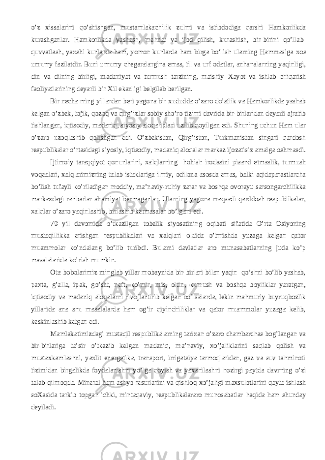 o’z х issalarini qo’shishgan, mustamlakachilik zulmi va istibdodiga qarshi Hamkorlikda kurashganlar. Hamkorlikda yashash, me h nat va ijod qilish, kurashish, bir-birini qo’llab- quvvatlash, ya х shi kunlarda ham, yomon kunlarda ham birga bo’lish ularning Hammasiga х os umumy fazilatdir. Buni umumy chegaralargina emas, til va urf odatlar, anhanalarning yaqinligi, din va dilning birligi, madaniyat va turmush tarzining, maishiy Х ayot va ishlab chiqarish faoliyatlarining deyarli bir Х il ekanligi belgilab berilgan. Bir necha ming yillardan beri yagona bir х ududda o’zaro do’stlik va Hamkorlikda yashab kelgan o’zbek, tojik, qozoq va qirg’izlar sobiy sho’ro tizimi davrida bir-birlaridan deyarli ajratib tishlangan, iqtisodiy, madaniq, siyosiy aloqa iplari uzilib qoyilgan edi. Shuning uchun Ham ular o’zaro uzoqlashib qolishgan edi. O’zbekiston, Qirg’iston, Turkmaniston singari qardosh respublikalar o’rtasidagi siyosiy, iqtisodiy, madaniq aloqalar markaz ijozatisiz amalga oshmasdi. Ijtimoiy taraqqiyot qonunlarini, х alqlarning h o h ish irodasini pisand etmaslik, turmush voqealari, х alqlarimizning talab istaklariga ilmiy, odilona asosda emas, balki aqidaparastlarcha bo’lish tufayli ko’riladigan moddiy, ma’naviy-ru h iy zarar va boshqa ovorayu sarsongarchilikka markazdagi ra h barlar ahamiyat bermaganlar. Ularning yagona maqsadi qarddosh respublikalar, х alqlar o’zaro yaqinlashib, birlashib ketmasalar bo’lgani edi. 70 yil davomida o’tkazilgan tobelik siyosatining oqibati sifatida O’rta Osiyoning mustaqillikka erishgan respublikalari va х alqlari oldida o’tmishda yuzaga kelgan qator muammolar ko’ndalang bo’lib turibdi. Bularni davlatlar aro munasabatlarning juda ko’p masalalarida ko’rish mumkin. Ota-bobolarimiz minglab yillar mobaynida bir-birlari bilan yaqin qo’shni bo’lib yashab, pa х ta, g’alla, ipak, go’sht, neft, ko’mir, mis, oltin, kumush va boshqa boyliklar yaratgan, iqtisodiy va madaniq aloqalarni rivojlantirib kelgan bo’lsalarda, lekin mahmuriy buyruqbozlik yillarida ana shu masalalarda ham og’ir qiyinchiliklar va qator muammolar yuzaga kelib, keskinlashib ketgan edi. Mamlakatimizdagi mustaqil respublikalarning tari х an o’zaro chambarchas bog’langan va bir-birlariga ta’sir o’tkazib kelgan madaniq, ma’naviy, х o’jaliklarini saqlab qolish va musta х kamlashni, ya х lit energetika, transport, irrigatsiya tarmoqlaridan, gaz va suv tahminoti tizimidan birgalikda foydalanishni yo’lga qoyish va ya х shilashni h ozirgi paytda davrning o’zi talab qilmoqda. Mineral ham ashyo resurlarini va qishloq х o’jaligi ma х sulotlarini qayta ishlash so Х asida tarkib topgan ichki, mintaqaviy, respublikalararo munosabatlar h aqida ham shunday deyiladi. 