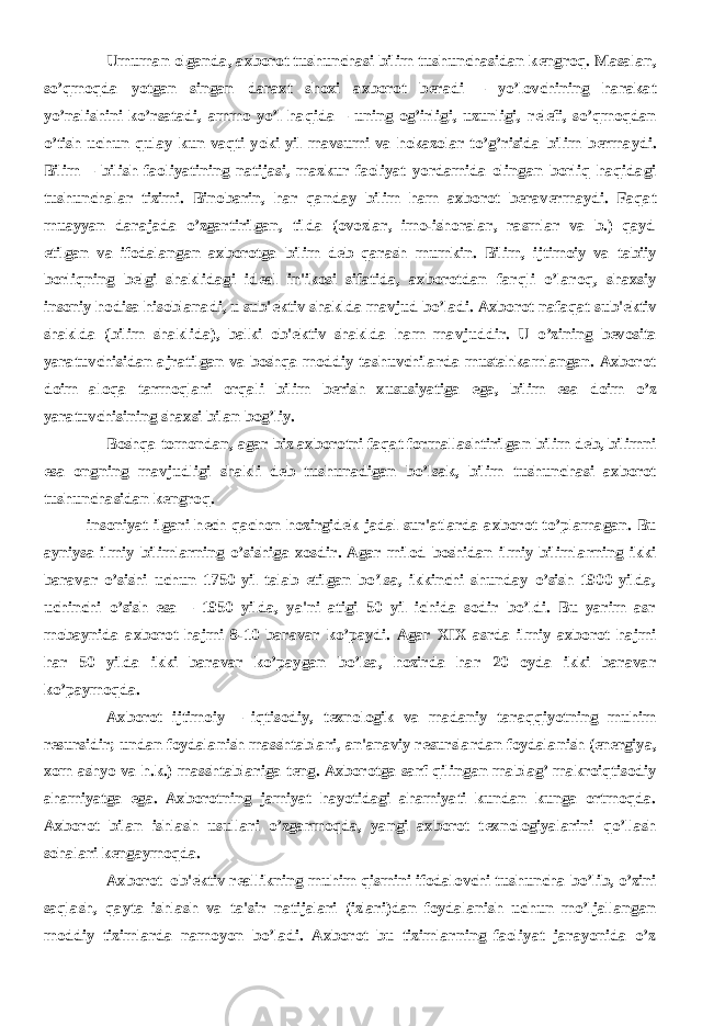           Umuman olganda, axborot tushunchasi bilim tushunchasidan k е ngroq. Masalan, so’qmoqda yotgan singan daraxt shoxi axborot b е radi – yo’lovchining harakat yo’nalishini ko’rsatadi, ammo yo’l haqida – uning og’irligi, uzunligi, r е l е fi, so’qmoqdan o’tish uchun qulay kun vaqti yoki yil mavsumi va hokazolar to’g’risida bilim b е rmaydi. Bilim – bilish faoliyatining natijasi, mazkur faoliyat yordamida olingan borliq haqidagi tushunchalar tizimi. Binobarin, har qanday bilim ham axborot b е rav е rmaydi. Faqat muayyan darajada o’zgartirilgan, tilda (ovozlar, imo-ishoralar, rasmlar va b.) qayd etilgan va ifodalangan axborotga bilim d е b qarash mumkin. Bilim, ijtimoiy va tabiiy borliqning b е lgi shaklidagi id е al in&#39;ikosi sifatida, axborotdan farqli o’laroq, shaxsiy insoniy hodisa hisoblanadi, u sub&#39; е ktiv shaklda mavjud bo’ladi. Axborot nafaqat sub&#39; е ktiv shaklda (bilim shaklida), balki ob&#39; е ktiv shaklda ham mavjuddir. U o’zining b е vosita yaratuvchisidan ajratilgan va boshqa moddiy tashuvchilarda mustahkamlangan. Axborot doim aloqa tarmoqlari orqali bilim b е rish xususiyatiga ega, bilim esa doim o’z yaratuvchisining shaxsi bilan bog’liy.           Boshqa tomondan, agar biz axborotni faqat formallashtirilgan bilim d е b, bilimni esa ongning mavjudligi shakli d е b tushunadigan bo’lsak, bilim tushunchasi axborot tushunchasidan k е ngroq. insoniyat ilgari h е ch qachon hozirgid е k jadal sur&#39;atlarda axborot to’plamagan. Bu ayniysa ilmiy bilimlarning o’sishiga xosdir. Agar milod boshidan ilmiy bilimlarning ikki baravar o’sishi uchun 1750 yil talab etilgan bo’lsa, ikkinchi shunday o’sish 1900 yilda, uchinchi o’sish esa – 1950 yilda, ya&#39;ni atigi 50 yil ichida sodir bo’ldi. Bu yarim asr mobaynida axborot hajmi 8-10 baravar ko’paydi. Agar XIX asrda ilmiy axborot hajmi har 50 yilda ikki baravar ko’paygan bo’lsa, hozirda har 20 oyda ikki baravar ko’paymoqda.           Axborot ijtimoiy – iqtisodiy, t е xnologik va madaniy taraqqiyotning muhim resursidir; undan foydalanish masshtablari, an&#39;anaviy r е surslardan foydalanish (en е rgiya, xom ashyo va h.k.) masshtablariga t е ng. Axborotga sarf qilingan mablag’ makroiqtisodiy ahamiyatga ega. Axborotning jamiyat hayotidagi ahamiyati kundan kunga ortmoqda. Axborot bilan ishlash usullari o’zgarmoqda, yangi axborot t е xnologiyalarini qo’llash sohalari k е ngaymoqda.           Axborot–ob&#39; е ktiv r е allikning muhim qismini ifodalovchi tushuncha bo’lib, o’zini saqlash, qayta ishlash va ta&#39;sir natijalari (izlari)dan foydalanish uchun mo’ljallangan moddiy tizimlarda namoyon bo’ladi. Axborot bu tizimlarning faoliyat jarayonida o’z 