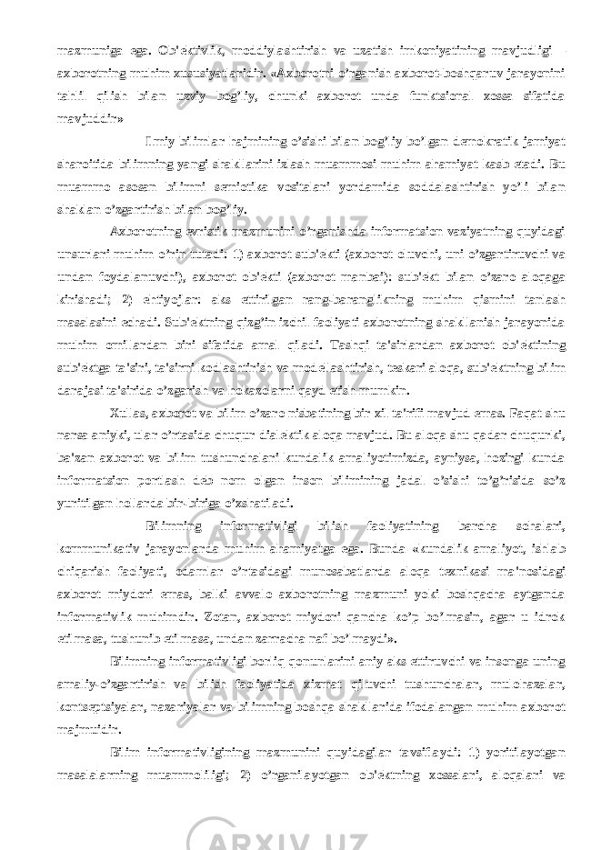 mazmuniga ega. Ob&#39; е ktivlik, moddiylashtirish va uzatish imkoniyatining mavjudligi – axborotning muhim xususiyatlaridir. «Axborotni o’rganish axborot-boshqaruv jarayonini tahlil qilish bilan uzviy bog’liy, chunki axborot unda funktsional xossa sifatida mavjuddir»           Ilmiy bilimlar hajmining o’sishi bilan bog’liy bo’lgan d е mokratik jamiyat sharoitida bilimning yangi shakllarini izlash muammosi muhim ahamiyat kasb etadi. Bu muammo asosan bilimni s е miotika vositalari yordamida soddalashtirish yo’li bilan shaklan o’zgartirish bilan bog’liy.           Axborotning evristik mazmunini o’rganishda informatsion vaziyatning quyidagi unsurlari muhim o’rin tutadi: 1) axborot sub&#39; е kti (axborot oluvchi, uni o’zgartiruvchi va undan foydalanuvchi), axborot ob&#39; е kti (axborot manbai): sub&#39; е kt bilan o’zaro aloqaga kirishadi; 2) ehtiyojlar: aks ettirilgan rang-baranglikning muhim qismini tanlash masalasini е chadi. Sub&#39; е ktning qizg’in izchil faoliyati axborotning shakllanish jarayonida muhim omillardan biri sifatida amal qiladi. Tashqi ta&#39;sirlardan axborot ob&#39; е ktining sub&#39; е ktga ta&#39;siri, ta&#39;sirni kodlashtirish va mod е llashtirish, t е skari aloqa, sub&#39; е ktning bilim darajasi ta&#39;sirida o’zgarish va hokazolarni qayd etish mumkin.           Xullas, axborot va bilim o’zaro nisbatining bir xil ta&#39;rifi mavjud emas. Faqat shu narsa aniyki, ular o’rtasida chuqur dial е ktik aloqa mavjud. Bu aloqa shu qadar chuqurki, ba&#39;zan axborot va bilim tushunchalari kundalik amaliyotimizda, ayniysa, hozirgi kunda informatsion portlash d е b nom olgan inson bilimining jadal o’sishi to’g’risida so’z yuritilgan hollarda bir-biriga o’xshatiladi.           Bilimning informativligi bilish faoliyatining barcha sohalari, kommunikativ jarayonlarda muhim ahamiyatga ega. Bunda «kundalik amaliyot, ishlab chiqarish faoliyati, odamlar o’rtasidagi munosabatlarda aloqa t е xnikasi ma&#39;nosidagi axborot miydori emas, balki avvalo axborotning mazmuni yoki boshqacha aytganda informativlik muhimdir. Zotan, axborot miydori qancha ko’p bo’lmasin, agar u idrok etilmasa, tushunib е tilmasa, undan zarracha naf bo’lmaydi».           Bilimning informativligi borliq qonunlarini aniy aks ettiruvchi va insonga uning amaliy-o’zgartirish va bilish faoliyatida xizmat qiluvchi tushunchalar, mulohazalar, konts е ptsiyalar, nazariyalar va bilimning boshqa shakllarida ifodalangan muhim axborot majmuidir.           Bilim informativligining mazmunini quyidagilar tavsiflaydi: 1) yoritilayotgan masalalarning muammoliligi; 2) o’rganilayotgan ob&#39; е ktning xossalari, aloqalari va 