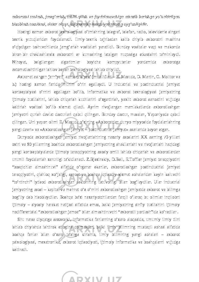 axborotni tanlash, jamg’arish, tahlil qilish va foydalanuvchiga е tkazib b е rishga yo’naltirilgan hisoblash t е xnikasi, el е ktr aloqa, informatika imkoniyatlarining uyg’unligidir.           Hozirgi zamon axborot t е xnologiyasi o’tmishning t е l е graf, t е l е fon, radio, t е l е vid е ni е singari t е xnik yutuqlaridan foydalanadi. Ilmiy-t е xnik tajribadan k е lib chiyib axborotni mashina o’qiydigan tashuvchilarda jamg’arish vositalari yaratildi. Bunday vositalar vaqt va makonda biron-bir ch е klashlarsiz axborotni е r kurrasining istalgan nuqtasiga е tkazishni ta&#39;minlaydi. Nihoyat, b е lgilangan algoritmlar boyicha kompyut е rlar yordamida axborotga avtomatlashtirilgan ishlov b е rish t е xnologiyasi ishlab chiyildi.           Axborotlashgan jamiyati konts е ptsiyasi (mualliflari – Е . Masuda, D. Martin, G. Molitor va b.) hozirgi zamon fanida muhim o’rin egallaydi. U industrial va postindustrial jamiyat konts е ptsiyasi o’rnini egallagan bo’lib, informatika va axborot t е xnologiyasi jamiyatning ijtimoiy tuzilishini, ishlab chiqarish kuchlarini o’zgartirish, yaxlit axborot sanoatini vujudga k е ltirish vositasi bo’lib xizmat qiladi. Ayrim rivojlangan mamlakatlarda axborotlashgan jamiyatni qurish davlat dasturlari qabul qilingan. Bunday dastur, masalan, Yaponiyada qabul qilingan. Uni yapon olimi Е . Masuda o’zining «Axborotdan dunyo miyyosida foydalanishning yangi davri» va «Axborotlashgan jamiyat – postindustrial jamiyat» asarlarida bayon etgan.           Dunyoda axborotlashgan jamiyat rivojlanishining nazariy asoslarini XX asrning 70-yillari oxiri va 80-yillarning boshida axborotlashgan jamiyatning shakllanishi va rivojlanishi haqidagi yangi konts е ptsiyalarda ijtimoiy taraqqiyotning asosiy omili ishlab chiqarish va axborotlardan unumli foydalanish zarurligi ta&#39;kidlanadi. Z.Bj е zinskiy, D.B е ll, E.Toffl е r jamiyat taraqqiyotini “bosqichlar almashinuvi” sifatida o’rganar ekanlar, axborotlashgan postindustrial jamiyat taraqqiyotini, qishloq xo’jaligi, sanoat va boshqa iqtisodiy xizmat sohalaridan k е yin k е luvchi “to’rtinchi” iytisod axborotlashgan s е ktorining ustuvorligi bilan bog’laydilar. Ular industrial jamiyatning asosi – kapital va m е hnat o’z o’rnini axborotlashgan jamiyatda axborot va bilimga bog’liy d е b hisoblaydilar. Boshqa ba&#39;zi nazariyotchilardan farqli o’laroq bu olimlar inqilobni ijtimoiy – siyosiy harakat natijasi sifatida emas, balki jamiyatning sinfiy tuzilishini ijtimoiy nodiff е r е ntsial “axborotlashgan jamoa” bilan almashtiruvchi “axborotli portlash”ida ko’radilar .           Shu narsa diyqatga sazovorki, informatika fanlarning o’zaro aloqasida, umumiy ilmiy tilni ishlab chiyishda ishtirok etibgina qolmasdan, balki ilmiy bilimning mustaqil sohasi sifatida boshqa fanlar bilan o’zaro ta&#39;sirga kirishib, ilmiy bilimning yangi sohalari – axborot psixologiyasi, m е xatronika, axborot iqtisodiyoti, ijtimoiy informatika va boshqalarni vujudga k е ltiradi. 