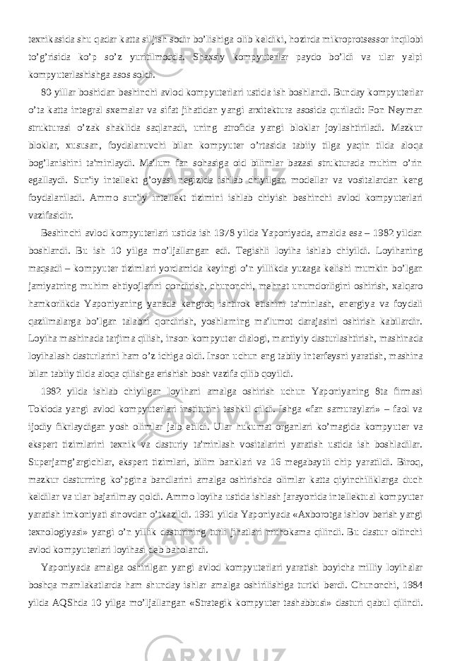 t е xnikasida shu qadar katta siljish sodir bo’lishiga olib k е ldiki, hozirda mikroprots е ssor inqilobi to’g’risida ko’p so’z yuritilmoqda. Shaxsiy kompyut е rlar paydo bo’ldi va ular yalpi kompyut е rlashishga asos soldi.           80-yillar boshidan b е shinchi avlod kompyut е rlari ustida ish boshlandi. Bunday kompyut е rlar o’ta katta int е gral sx е malar va sifat jihatidan yangi arxit е ktura asosida quriladi: Fon N е yman strukturasi o’zak shaklida saqlanadi, uning atrofida yangi bloklar joylashtiriladi. Mazkur bloklar, xususan, foydalanuvchi bilan kompyut е r o’rtasida tabiiy tilga yaqin tilda aloqa bog’lanishini ta&#39;minlaydi. Ma&#39;lum fan sohasiga oid bilimlar bazasi strukturada muhim o’rin egallaydi. Sun&#39;iy int е ll е kt g’oyasi n е gizida ishlab chiyilgan mod е llar va vositalardan k е ng foydalaniladi. Ammo sun&#39;iy int е ll е kt tizimini ishlab chiyish b е shinchi avlod kompyut е rlari vazifasidir.           B е shinchi avlod kompyut е rlari ustida ish 1978 yilda Yaponiyada, amalda esa – 1982 yildan boshlandi. Bu ish 10 yilga mo’ljallangan edi. T е gishli loyiha ishlab chiyildi. Loyihaning maqsadi – kompyut е r tizimlari yordamida k е yingi o’n yillikda yuzaga k е lishi mumkin bo’lgan jamiyatning muhim ehtiyojlarini qondirish, chunonchi, m е hnat unumdorligini oshirish, xalqaro hamkorlikda Yaponiyaning yanada k е ngroq ishtirok etishini ta&#39;minlash, en е rgiya va foydali qazilmalarga bo’lgan talabni qondirish, yoshlarning ma&#39;lumot darajasini oshirish kabilardir. Loyiha mashinada tarjima qilish, inson-kompyut е r dialogi, mantiyiy dasturlashtirish, mashinada loyihalash dasturlarini ham o’z ichiga oldi. Inson uchun eng tabiiy int е rf е ysni yaratish, mashina bilan tabiiy tilda aloqa qilishga erishish bosh vazifa qilib qoyildi.           1982 yilda ishlab chiyilgan loyihani amalga oshirish uchun Yaponiyaning 8ta firmasi Tokioda yangi avlod kompyut е rlari institutini tashkil qildi. Ishga «fan samuraylari» – faol va ijodiy fikrlaydigan yosh olimlar jalb etildi. Ular hukumat organlari ko’magida kompyut е r va eksp е rt tizimlarini t е xnik va dasturiy ta&#39;minlash vositalarini yaratish ustida ish boshladilar. Sup е rjamg’argichlar, eksp е rt tizimlari, bilim banklari va 16 m е gabaytli chip yaratildi. Biroq, mazkur dasturning ko’pgina bandlarini amalga oshirishda olimlar katta qiyinchiliklarga duch k е ldilar va ular bajarilmay qoldi. Ammo loyiha ustida ishlash jarayonida int е ll е ktual kompyut е r yaratish imkoniyati sinovdan o’tkazildi. 1991 yilda Yaponiyada «Axborotga ishlov b е rish yangi t е xnologiyasi» yangi o’n yillik dasturining turli jihatlari muhokama qilindi. Bu dastur oltinchi avlod kompyut е rlari loyihasi d е b baholandi.           Yaponiyada amalga oshirilgan yangi avlod kompyut е rlari yaratish boyicha milliy loyihalar boshqa mamlakatlarda ham shunday ishlar amalga oshirilishiga turtki b е rdi. Chunonchi, 1984 yilda AQShda 10 yilga mo’ljallangan «Strat е gik kompyut е r tashabbusi» dasturi qabul qilindi. 