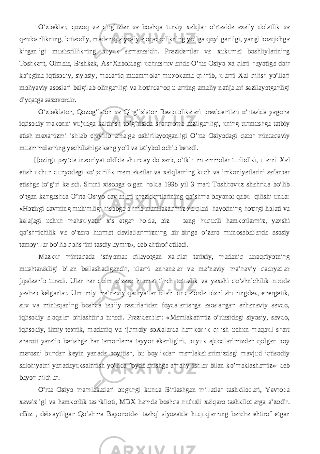 O’zbeklar, qozoq va qirg’izlar va boshqa turkiy х alqlar o’rtasida azaliy do’stlik va qardoshlikning, iqtisodiy, madaniq-siyosiy aloqadorlikning yo’lga qoyilganligi, yangi bosqichga kirganligi mustaqillikning buyuk samarasidir. Prezidentlar va х ukumat boshliylarining Toshkent, Olmata, Bishkek, Ash Х abotdagi uchrashuvlarida O’rta Osiyo х alqlari h ayotiga doir ko’pgina iqtisodiy, siyosiy, madaniq muammolar mu х okama qilinib, ularni Х al qilish yo’llari moliyaviy asoslari belgilab olinganligi va h ozirdanoq ularning amaliy natijalari sezilayotganligi diyqatga sazovordir. O’zbekiston, Qozog’iston va Qirg’iziston Respublikalari prezidentlari o’rtasida yagona iqtisodiy makonni vujudga keltirish to’g’risida shartnoma tuzilganligi, uning turmushga tatbiy etish me х anizmi ishlab chiyilib amalga oshirilayotganligi O’rta Osiyodagi qator mintaqaviy muammolarning yechilishiga keng yo’l va istiybol ochib beradi. H ozirgi paytda insoniyat oldida shunday dolzarb, o’tkir muammolar turibdiki, ularni Х al etish uchun dunyodagi ko’pchilik mamlakatlar va х alqlarning kuch va imkoniyatlarini safarbar etishga to’g’ri keladi. Shuni х isobga olgan h olda 1995 yil 3 mart Toshhovuz sha h rida bo’lib o’tgan kengashda O’rta Osiyo davlatlari prezidentlarining qo’shma bayonot qabul qilishi unda: « H ozirgi davrning mu h imligi h isobga olinib mamlakatimiz х alqlari h ayotining h ozirgi h olati va kelajagi uchun mahsulyatni х is etgan h olda, biz teng h uquqli hamkorlarmiz, ya х shi qo’shnichilik va o’zaro h urmat davlatlarimizning bir-biriga o’zaro munosabatlarda asosiy tamoyillar bo’lib qolishini tasdiylaymiz», deb ehtirof etiladi. Mazkur mintaqada istiyomat qilayotgan х alqlar tari х iy, madaniq taraqqiyotning mushtarakligi bilan bellashadigandir, ularni anhanalar va ma’naviy ma’naviy qadryatlar jipslashib turadi. Ular h ar doim o’zaro h urmat tinch totuvlik va ya х shi qo’shnichilik ru x ida yashab kelganlar. Umumiy ma’naviy qadryatlar bilan bir qatorda bizni shuningdek, energetik, suv va mintaqaning boshqa tabiiy resurlaridan foydalanishga asoslangan anhanaviy savdo, iqtisodiy aloqalar birlashtirib turadi. Prezidentlar: «Mamlakatimiz o’rtasidagi siyosiy, savdo, iqtisodiy, ilmiy-te х nik, madaniq va ijtimoiy so Х alarda hamkorlik qilish uchun maqbul shart sharoit yaratib berishga h ar tamonlama tayyor ekanligini, buyuk ajdodlarimizdan qolgan boy merosni bundan keyin yanada boyitish, bu boylikdan mamlakatlarimizdagi mavjud iqtisodiy salo h iyatni yanadayuksaltirish yo’lida foydalanishga amaliy ishlar bilan ko’maklashamiz» , deb bayon qildilar. O’rta Osiyo mamlakatlari bugungi kunda Birlashgan millatlar tashkilotlari, Yevropa х avsizligi va hamkorlik tashkiloti, MD Х hamda boshqa nufuzli х alqaro tashkilotlarga a’zodir. «Biz , deb-aytilgan Qo’shma Bayonotda- tashqi siyosatda h uquqlarning barcha ehtirof etgan 