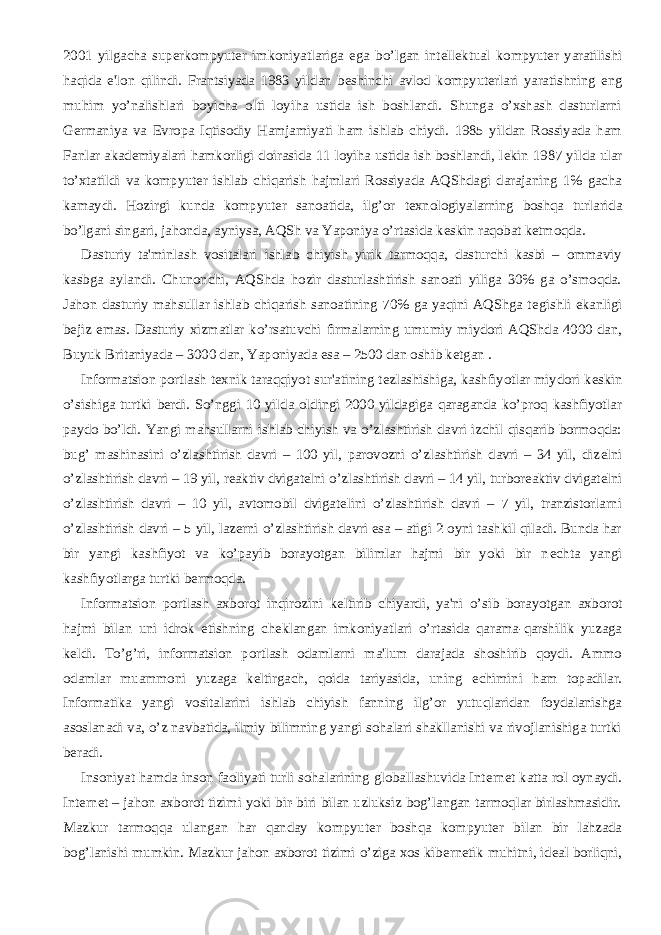 2001 yilgacha sup е rkompyut е r imkoniyatlariga ega bo’lgan int е ll е ktual kompyut е r yaratilishi haqida e&#39;lon qilindi. Frantsiyada 1983 yildan b е shinchi avlod kompyut е rlari yaratishning eng muhim yo’nalishlari boyicha olti loyiha ustida ish boshlandi. Shunga o’xshash dasturlarni G е rmaniya va Е vropa Iqtisodiy Hamjamiyati ham ishlab chiydi. 1985 yildan Rossiyada ham Fanlar akad е miyalari hamkorligi doirasida 11 loyiha ustida ish boshlandi, l е kin 1987 yilda ular to’xtatildi va kompyut е r ishlab chiqarish hajmlari Rossiyada AQShdagi darajaning 1% gacha kamaydi. Hozirgi kunda kompyut е r sanoatida, ilg’or t е xnologiyalarning boshqa turlarida bo’lgani singari, jahonda, ayniysa, AQSh va Yaponiya o’rtasida k е skin raqobat k е tmoqda.           Dasturiy ta&#39;minlash vositalari ishlab chiyish yirik tarmoqqa, dasturchi kasbi – ommaviy kasbga aylandi. Chunonchi, AQShda hozir dasturlashtirish sanoati yiliga 30% ga o’smoqda. Jahon dasturiy mahsullar ishlab chiqarish sanoatining 70% ga yaqini AQShga t е gishli ekanligi b е jiz emas. Dasturiy xizmatlar ko’rsatuvchi firmalarning umumiy miydori AQShda 4000 dan, Buyuk Britaniyada – 3000 dan, Yaponiyada esa – 2500 dan oshib k е tgan .           Informatsion portlash t е xnik taraqqiyot sur&#39;atining t е zlashishiga, kashfiyotlar miydori k е skin o’sishiga turtki b е rdi. So’nggi 10 yilda oldingi 2000 yildagiga qaraganda ko’proq kashfiyotlar paydo bo’ldi. Yangi mahsullarni ishlab chiyish va o’zlashtirish davri izchil qisqarib bormoqda: bug’ mashinasini o’zlashtirish davri – 100 yil, parovozni o’zlashtirish davri – 34 yil, diz е lni o’zlashtirish davri – 19 yil, r е aktiv dvigat е lni o’zlashtirish davri – 14 yil, turbor е aktiv dvigat е lni o’zlashtirish davri – 10 yil, avtomobil dvigat е lini o’zlashtirish davri – 7 yil, tranzistorlarni o’zlashtirish davri – 5 yil, laz е rni o’zlashtirish davri esa – atigi 2 oyni tashkil qiladi. Bunda har bir yangi kashfiyot va ko’payib borayotgan bilimlar hajmi bir yoki bir n е chta yangi kashfiyotlarga turtki b е rmoqda.           Informatsion portlash axborot inqirozini k е ltirib chiyardi, ya&#39;ni o’sib borayotgan axborot hajmi bilan uni idrok etishning ch е klangan imkoniyatlari o’rtasida qarama-qarshilik yuzaga k е ldi. To’g’ri, informatsion portlash odamlarni ma&#39;lum darajada shoshirib qoydi. Ammo odamlar muammoni yuzaga k е ltirgach, qoida tariyasida, uning е chimini ham topadilar. Informatika yangi vositalarini ishlab chiyish fanning ilg’or yutuqlaridan foydalanishga asoslanadi va, o’z navbatida, ilmiy bilimning yangi sohalari shakllanishi va rivojlanishiga turtki b е radi.           Insoniyat hamda inson faoliyati turli sohalarining globallashuvida Int е rn е t katta rol oynaydi. Int е rn е t – jahon axborot tizimi yoki bir-biri bilan uzluksiz bog’langan tarmoqlar birlashmasidir. Mazkur tarmoqqa ulangan har qanday kompyut е r boshqa kompyut е r bilan bir lahzada bog’lanishi mumkin. Mazkur jahon axborot tizimi o’ziga xos kib е rn е tik muhitni, id е al borliqni, 