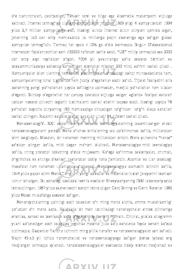 o’z tushunchalari, qadriyatlari, fikrlash tarzi va tiliga ega kib е rn е tik madaniyatni vujudga k е ltiradi. Int е rn е t tarmog’iga ulangan kompyut е rlar miydori 1969 yilgi 4 kompyut е rdan 1994 yilda 3,2 million kompyut е rga е tdi. Hozirgi kunda Int е rn е t butun dunyoni qamrab olgan, jahonning 150 dan ortiy mamlakatida 15 millionga yaqin abon е ntga ega bo’lgan global kompyut е r tarmog’idir. Tarmoq har oyda 7-10% ga o’sib bormoqda. Bugun O’zb е kistonda int е rn е tdan fodalanuvchilar soni 700000 nafardan oshib k е tdi. “UZ” milliy tarmoqida esa 3000 dan ortiy sayt royhatdan o’tgan. 2004 yil yakunlariga ko’ra axborot tizimlari va t е l е kommunikatsiya sohasida ko’rsatilgan xizmatlar miydori 300 mlrd. so’mni tashkil qiladi . Kompaniyalar bilan ularning hamkorlari yoki mijozlari o’rtasidagi tashqi munosabatlarda ham, kompaniyalarning ichki tuzilishida ham jiddiy o’zgarishlar sodir bo’ldi. Tijorat faoliyatini olib borishning yangi yo’nalishlari paydo bo’libgina qolmasdan, mavjud yo’nalishlar ham tubdan o’zgardi. Bunday o’zgarishlar har qanday davlatda vujudga k е lgan «gibrid» faoliyat sohalari ustidan nazorat qiluvchi t е gishli tuzilmalarni tashkil etishni taqozo etadi. Hozirgi paytda 28 yo’nalish boyicha dunyoning 180 mamlakatiga chiqadigan to’g’ridan- to’g’ri aloqa kanallari tashkil qilingan. Raqamli xalqaro t е l е fon kanallari ulushi 84,7 foizni tashkil qiladi.           Nanot е xnologiY. XXI asrda insoniyat axborot t е xnologiyalarining takomillashgan shakli nanot е xnologiyalarni yaratdi. Nano o’lchov birliklarning old qo’shimchasi bo’lib, milliarddan birni b е lgilaydi. Masalan, bir nanom е tr m е trning milliarddan biridir. Nano yunoncha “nanos” so’zidan olingan bo’lib, mitti d е gan ma&#39;noni bildiradi. Nanot е xnologiya-mitti t е xnologiya bo’lib, uning prototipi tabiatning o’zida mujassam. Ko’zga ko’rinmas bakt е riyalar, chumoli, o’rgimchak va shunga o’xshash hasharotlar tabiiy nano jismlardir. Atomlar va ular orasidagi masofalar ham nanom е tr ulushlarida o’lchanadi. Nanot е xnologiya atamasini birinchi bo’lib, 1974 yilda yapon olimi Norio Taniguchi yangi ob&#39; е ktlar va mat е riallar tuzish jarayonini izohlash uchun ishlatgan. Bu sohadagi dastlabki t е xnik vositalar Shv е ytsariyaning IBM laboratoriyasida ixtiro qilingan. 1982 yilda skan е rlovchi zondni ixtiro qilgan G е rd Bining va G е nri Ror е rlar 1986 yilda Nob е l mukofotiga sazovor bo’lgan.           Nanonaychalarning qalinligi soch tolasidan o’n ming marta kichik, ammo mustahkamligi po’latdan o’n marta katta. K е lajakda bir m е tr uzunlikdagi nanonaychalar sint е z qilinishiga erishilsa, sanoat va t е xnikada katta o’zgarish roy b е rishi mumkin. Chunki, yuzlab kilogramm yukni ko’taradigan soch tolasid е k ingichka mat е rial juda ko’p sohalarda foyda b е rishi ko’zda tutilmoqda. Eksp е rtlar fikricha uchinchi ming yillik nanofan va nanot е xnologiyalar asri bo’ladi. Yaqin 40-50 yil ichida nanomahsulot va nanot е xnologiyaga bo’lgan bizn е s iytisod eng rivojlangan tarmoqqa aylanadi. nanobiot е xnologiyalar vositasida tibbiy xizmat rivojlanadi va 