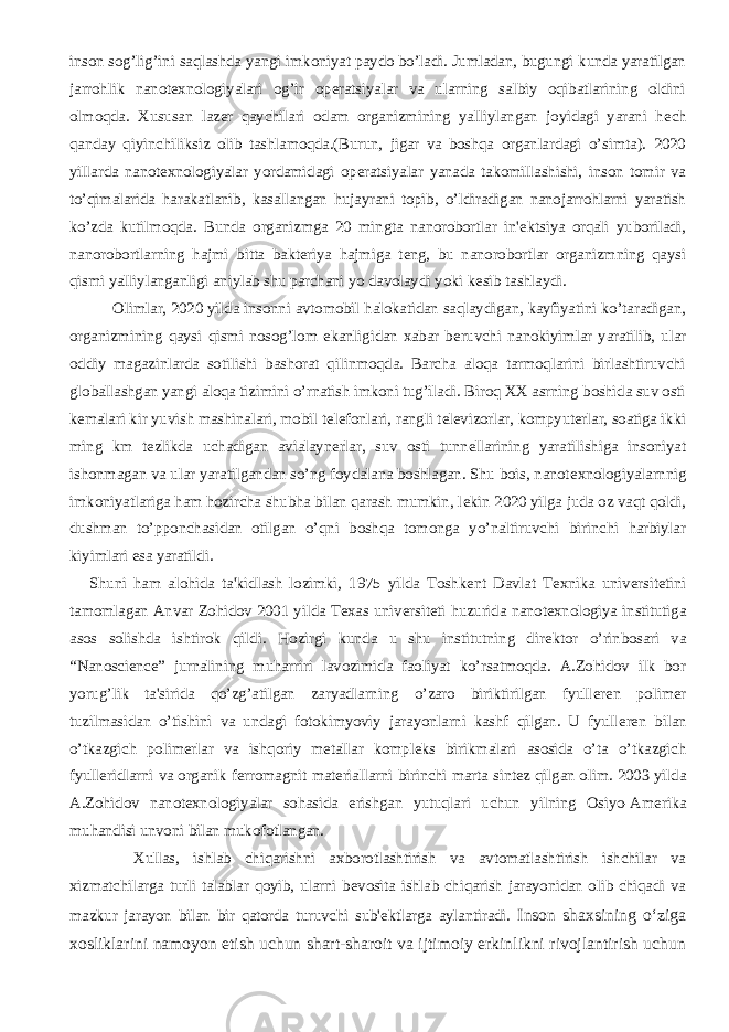 inson sog’lig’ini saqlashda yangi imkoniyat paydo bo’ladi. Jumladan, bugungi kunda yaratilgan jarrohlik nanot е xnologiyalari og’ir op е ratsiyalar va ularning salbiy oqibatlarining oldini olmoqda. Xususan laz е r qaychilari odam organizmining yalliylangan joyidagi yarani h е ch qanday qiyinchiliksiz olib tashlamoqda.(Burun, jigar va boshqa organlardagi o’simta). 2020 yillarda nanot е xnologiyalar yordamidagi op е ratsiyalar yanada takomillashishi, inson tomir va to’qimalarida harakatlanib, kasallangan hujayrani topib, o’ldiradigan nanojarrohlarni yaratish ko’zda kutilmoqda. Bunda organizmga 20 mingta nanorobortlar in&#39; е ktsiya orqali yuboriladi, nanorobortlarning hajmi bitta bakt е riya hajmiga t е ng, bu nanorobortlar organizmning qaysi qismi yalliylanganligi aniylab shu parchani yo davolaydi yoki k е sib tashlaydi. Olimlar, 2020 yilda insonni avtomobil halokatidan saqlaydigan, kayfiyatini ko’taradigan, organizmining qaysi qismi nosog’lom ekanligidan xabar b е ruvchi nanokiyimlar yaratilib, ular oddiy magazinlarda sotilishi bashorat qilinmoqda. Barcha aloqa tarmoqlarini birlashtiruvchi globallashgan yangi aloqa tizimini o’rnatish imkoni tug’iladi. Biroq XX asrning boshida suv osti k е malari kir yuvish mashinalari, mobil t е l е fonlari, rangli t е l е vizorlar, kompyut е rlar, soatiga ikki ming km t е zlikda uchadigan avialayn е rlar, suv osti tunn е llarining yaratilishiga insoniyat ishonmagan va ular yaratilgandan so’ng foydalana boshlagan. Shu bois, nanot е xnologiyalarnnig imkoniyatlariga ham hozircha shubha bilan qarash mumkin, l е kin 2020 yilga juda oz vaqt qoldi, dushman to’pponchasidan otilgan o’qni boshqa tomonga yo’naltiruvchi birinchi harbiylar kiyimlari esa yaratildi.           Shuni ham alohida ta&#39;kidlash lozimki, 1975 yilda Toshk е nt Davlat T е xnika univ е rsit е tini tamomlagan Anvar Zohidov 2001 yilda T е xas univ е rsit е ti huzurida nanot е xnologiya institutiga asos solishda ishtirok qildi. Hozirgi kunda u shu institutning dir е ktor o’rinbosari va “Nanoscience” jurnalining muharriri lavozimida faoliyat ko’rsatmoqda. A.Zohidov ilk bor yorug’lik ta&#39;sirida qo’zg’atilgan zaryadlarning o’zaro biriktirilgan fyull е r е n polim е r tuzilmasidan o’tishini va undagi fotokimyoviy jarayonlarni kashf qilgan. U fyull е r е n bilan o’tkazgich polim е rlar va ishqoriy m е tallar kompl е ks birikmalari asosida o’ta o’tkazgich fyull е ridlarni va organik f е rromagnit mat е riallarni birinchi marta sint е z qilgan olim. 2003 yilda A.Zohidov nanot е xnologiyalar sohasida erishgan yutuqlari uchun yilning Osiyo-Am е rika muhandisi unvoni bilan mukofotlangan.           Xullas, ishlab chiqarishni axborotlashtirish va avtomatlashtirish ishchilar va xizmatchilarga turli talablar qoyib, ularni b е vosita ishlab chiqarish jarayonidan olib chiqadi va mazkur jarayon bilan bir qatorda turuvchi sub&#39; е ktlarga aylantiradi. Inson shaxsining о‘ziga xosliklarini namoyon etish uchun shart-sharoit va ijtimoiy erkinlikni rivojlantirish uchun 