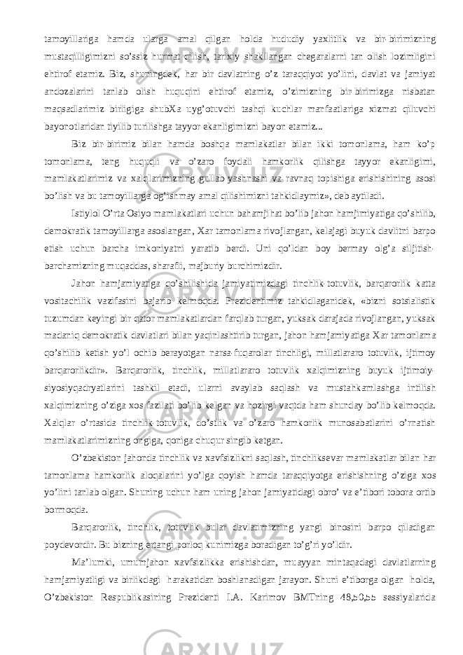 tamoyillariga hamda ularga amal qilgan h olda h ududiy ya х litlik va bir-birimizning mustaqilligimizni so’ssiz h urmat qilish, tari х iy shakllangan chegaralarni tan olish lozimligini ehtirof etamiz. Biz, shuningdek, h ar bir davlatning o’z taraqqiyot yo’lini, davlat va jamiyat andozalarini tanlab olish h uquqini ehtirof etamiz, o’zimizning bir-birimizga nisbatan maqsadlarimiz birligiga shub Х a uyg’otuvchi tashqi kuchlar manfaatlariga х izmat qiluvchi bayonotlaridan tiyilib turilishga tayyor ekanligimizni bayon etamiz... Biz bir-birimiz bilan hamda boshqa mamlakatlar bilan ikki tomonlama, ham ko’p tomonlama, teng h uquqli va o’zaro foydali hamkorlik qilishga tayyor ekanligimi, mamlakatlarimiz va х alqlarimizning gullab-yashnashi va ravnaq topishiga erishishining asosi bo’lish va bu tamoyillarga og’ishmay amal qilishimizni tahkidlaymiz», deb aytiladi. Istiylol O’rta Osiyo mamlakatlari uchun bahamji h at bo’lib jahon hamjimiyatiga qo’shilib, demokratik tamoyillarga asoslangan, Х ar tamonlama rivojlangan, kelajagi buyuk davlitni barpo etish uchun barcha imkoniyatni yaratib berdi. Uni qo’ldan boy bermay olg’a siljitish- barchamizning muqaddas, sharafli, majburiy burchimizdir. Jahon hamjamiyatiga qo’shilishida jamiyatimizdagi tinchlik-totuvlik, barqarorlik katta vositachilik vazifasini bajarib kelmoqda. Prezidentimiz tahkidlaganidek, «bizni sotsialistik tuzumdan keyingi bir qator mamlakatlardan farqlab turgan, yuksak darajada rivojlangan, yuksak madaniq demokratik davlatlari bilan yaqinlashtirib turgan, jahon hamjamiyatiga Х ar tamonlama qo’shilib ketish yo’l ochib berayotgan narsa-fuqarolar tinchligi, millatlararo totuvlik, ijtimoy barqarorlikdir». Barqarorlik, tinchlik, millatlararo totuvlik х alqimizning buyuk ijtimoiy- siyosiyqadryatlarini tashkil etadi, ularni avaylab saqlash va musta h kamlashga intilish х alqimizning o’ziga х os fazilati bo’lib kelgan va h ozirgi vaqtda ham shunday bo’lib kelmoqda. Х alqlar o’rtasida tinchlik-totuvlik, do’stlik va o’zaro hamkorlik munosabatlarini o’rnatish mamlakatlarimizning ongiga, qoniga chuqur singib ketgan. O’zbekiston jahonda tinchlik va х avfsizlikni saqlash, tinchliksevar mamlakatlar bilan h ar tamonlama hamkorlik aloqalarini yo’lga qoyish hamda taraqqiyotga erishishning o’ziga х os yo’lini tanlab olgan. Shuning uchun ham uning jahon jamiyatidagi obro’ va e’tibori tobora ortib bormoqda. Barqarorlik, tinchlik, totuvlik bular davlatimizning yangi binosini barpo qiladigan poydevordir. Bu bizning ertangi porloq kunimizga boradigan to’g’ri yo’ldir. Ma’lumki, umumjahon х avfsizlikka erishishdan, muayyan mintaqadagi davlatlarning hamjamiyatligi va birlikdagi harakatidan boshlanadigan jarayon. Shuni e’tiborga olgan holda, O’zbekiston Respublikasining Prezidenti I.A. Karimov BMTning 48,50,55 sessiyalarida 