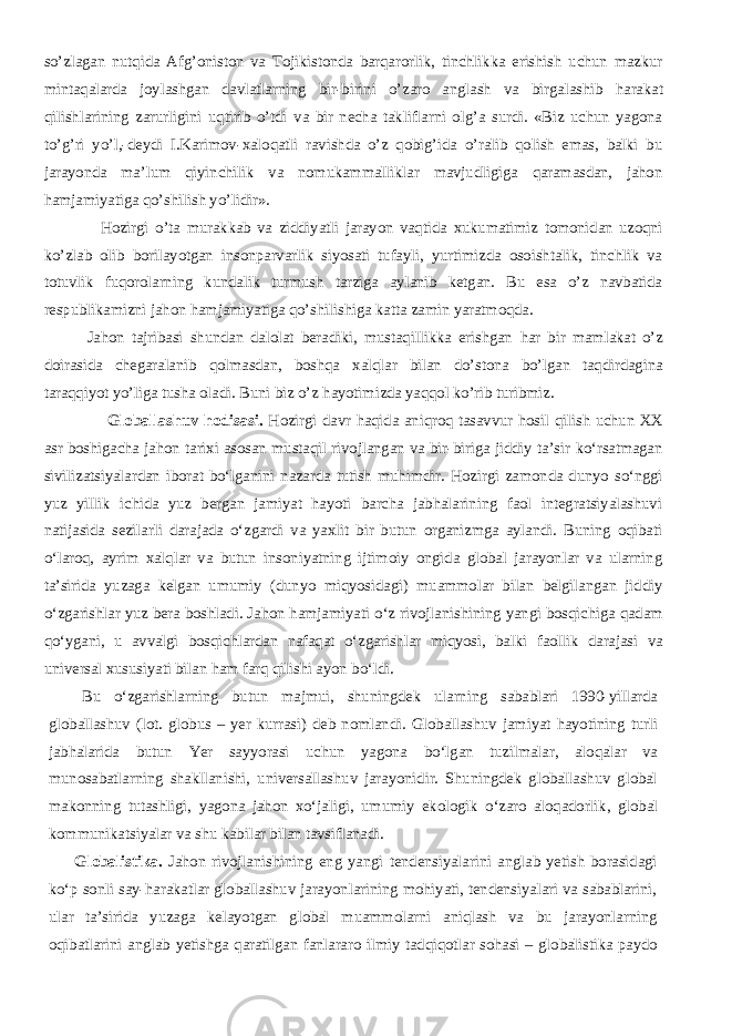 so’zlagan nutqida Afg’oniston va Tojikistonda barqarorlik, tinchlikka erishish uchun mazkur mintaqalarda joylashgan davlatlarning bir-birini o’zaro anglash va birgalashib h arakat qilishlarining zarurligini uqtirib o’tdi va bir necha takliflarni olg’a surdi. «Biz uchun yagona to’g’ri yo’l,-deydi I.Karimov- х aloqatli ravishda o’z qobig’ida o’ralib qolish emas, balki bu jarayonda ma’lum qiyinchilik va nomukammalliklar mavjudligiga qaramasdan, jahon hamjamiyatiga qo’shilish yo’lidir». Hozirgi o’ta murakkab va ziddiyatli jarayon vaqtida х ukumatimiz tomonidan uzoqni ko’zlab olib borilayotgan insonparvarlik siyosati tufayli, yurtimizda osoishtalik, tinchlik va totuvlik fuqorolarning kundalik turmush tarziga aylanib ketgan. Bu esa o’z navbatida respublikamizni jahon hamjamiyatiga qo’shilishiga katta zamin yaratmoqda. Jahon tajribasi shundan dalolat beradiki, mustaqillikka erishgan h ar bir mamlakat o’z doirasida chegaralanib qolmasdan, boshqa х alqlar bilan do’stona bo’lgan taqdirdagina taraqqiyot yo’liga tusha oladi. Buni biz o’z h ayotimizda yaqqol ko’rib turibmiz.           Globallashuv hodisasi . Hozirgi davr haqida aniqroq tasavvur hosil qilish uchun XX asr boshigacha jahon tarixi asosan mustaqil rivojlangan va bir - biriga jiddiy ta’sir k о ‘rsatmagan sivilizatsiyalardan iborat b о ‘lganini nazarda tutish muhimdir . Hozirgi zamonda dunyo s о ‘nggi yuz yillik ichida yuz bergan jamiyat hayoti barcha jabhalarining faol integratsiyalashuvi natijasida sezilarli darajada о ‘zgardi va yaxlit bir butun organizmga aylandi. Buning oqibati о ‘laroq, ayrim xalqlar va butun insoniyatning ijtimoiy ongida global jarayonlar va ularning ta’sirida yuzaga kelgan umumiy (dunyo miqyosidagi) muammolar bilan belgilangan jiddiy о ‘zgarishlar yuz bera boshladi. Jahon hamjamiyati о ‘z rivojlanishining yangi bosqichiga qadam q о ‘ygani, u avvalgi bosqichlardan nafaqat о ‘zgarishlar miqyosi, balki faollik darajasi va universal xususiyati bilan ham farq qilishi ayon b о ‘ldi.           Bu о ‘zgarishlarning butun majmui, shuningdek ularning sabablari 1990-yillarda globallashuv (lot. globus – yer kurrasi) deb nomlandi. Globallashuv jamiyat hayotining turli jabhalarida butun Yer sayyorasi uchun yagona b о ‘lgan tuzilmalar, aloqalar va munosabatlarning shakllanishi, universallashuv jarayonidir. Shuningdek globallashuv global makonning tutashligi, yagona jahon x о ‘jaligi, umumiy ekologik о ‘zaro aloqadorlik, global kommunikatsiyalar va shu kabilar bilan tavsiflanadi.           Globalistika. Jahon rivojlanishining eng yangi tendensiyalarini anglab yetish borasidagi k о ‘p sonli say-harakatlar globallashuv jarayonlarining mohiyati, tendensiyalari va sabablarini, ular ta’sirida yuzaga kelayotgan global muammolarni aniqlash va bu jarayonlarning oqibatlarini anglab yetishga qaratilgan fanlararo ilmiy tadqiqotlar sohasi – globalistika paydo 