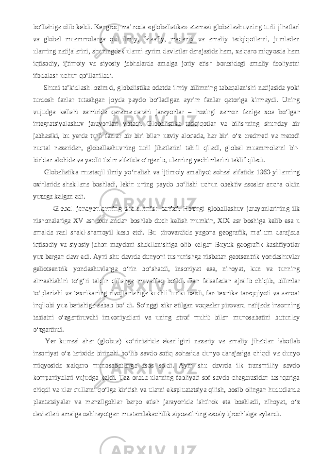 b о ‘lishiga olib keldi. Kengroq ma’noda «globalistika» atamasi globallashuvning turli jihatlari va global muammolarga oid ilmiy, falsafiy, madaniy va amaliy tadqiqotlarni, jumladan ularning natijalarini, shuningdek ularni ayrim davlatlar darajasida ham, xalqaro miqyosda ham iqtisodiy, ijtimoiy va siyosiy jabhalarda amalga joriy etish borasidagi amaliy faoliyatni ifodalash uchun q о ‘llaniladi.           Shuni ta’kidlash lozimki, globalistika odatda ilmiy bilimning tabaqalanishi natijasida yoki turdosh fanlar tutashgan joyda paydo b о ‘ladigan ayrim fanlar qatoriga kirmaydi. Uning vujudga kelishi zamirida qarama-qarshi jarayonlar – hozirgi zamon faniga xos b о ‘lgan integratsiyalashuv jarayonlari yotadi. Globalistika tadqiqotlar va bilishning shunday bir jabhasiki, bu yerda turli fanlar bir-biri bilan uzviy aloqada, har biri о ‘z predmeti va metodi nuqtai nazaridan, globallashuvning turli jihatlarini tahlil qiladi, global muammolarni bir- biridan alohida va yaxlit tizim sifatida о ‘rganib, ularning yechimlarini taklif qiladi.           Globalistika mustaqil ilmiy y о ‘nalish va ijtimoiy amaliyot sohasi sifatida 1960-yillarning oxirlarida shakllana boshladi, lekin uning paydo b о ‘lishi uchun obektiv asoslar ancha oldin yuzaga kelgan edi. Global jarayonlarning shakllanish tarixi. Hozirgi globallashuv jarayonlarining ilk nishonalariga XV asr oxirlaridan boshlab duch kelish mumkin, XIX asr boshiga kelib esa u amalda real shakl-shamoyil kasb etdi. Bu pirovardida yagona geografik, ma’lum darajada iqtisodiy va siyosiy jahon maydoni shakllanishiga olib kelgan Buyuk geografik kashfiyotlar yuz bergan davr edi. Ayni shu davrda dunyoni tushunishga nisbatan geotsentrik yondashuvlar geliotsentrik yondashuvlarga о ‘rin b о ‘shatdi, insoniyat esa, nihoyat, kun va tunning almashishini t о ‘g‘ri talqin qilishga muvaffaq b о ‘ldi. Fan falsafadan ajralib chiqib, bilimlar t о ‘planishi va texnikaning rivojlanishiga kuchli turtki berdi, fan-texnika taraqqiyoti va sanoat inqilobi yuz berishiga sabab b о ‘ldi. S о ‘nggi zikr etilgan voqealar pirovard natijada insonning tabiatni о ‘zgartiruvchi imkoniyatlari va uning atrof muhit bilan munosabatini butunlay о ‘zgartirdi.           Yer kurrasi shar (globus) k о ‘rinishida ekanligini nazariy va amaliy jihatdan isbotlab insoniyat о ‘z tarixida birinchi b о ‘lib savdo-sotiq sohasida dunyo darajasiga chiqdi va dunyo miqyosida xalqaro munosabatlarga asos soldi. Ayni shu davrda ilk transmilliy savdo kompaniyalari vujudga keldi. Tez orada ularning faoliyati sof savdo chegarasidan tashqariga chiqdi va ular qullarni q о ‘lga kiritish va ularni ekspluatatsiya qilish, bosib olingan hududlarda plantatsiyalar va manzilgohlar barpo etish jarayonida ishtirok eta boshladi, nihoyat, о ‘z davlatlari amalga oshirayotgan mustamlakachilik siyosatining asosiy ijrochisiga aylandi. 