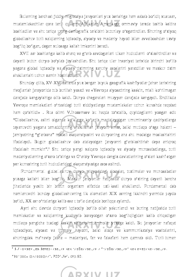           Bularning barchasi jiddiy migratsiya jarayonlari yuz berishiga ham sabab b о ‘ldi; xususan, mustamlakachilar qora tanli qullarni Afrikadan Amerikaga ommaviy tarzda tashib keltira boshladilar va shu tariqa uning demografik tarkibini butunlay о ‘zgartirdilar. Shuning о ‘ziyoq globallashuv turli xalqlarning iqtisodiy, siyosiy va madaniy hayoti bilan avvalboshdan uzviy bog‘liq b о ‘lgan, degan xulosaga kelish imkonini beradi.           XVII asr boshlariga kelib sharq va g‘arb savdogarlari ulkan hududlarni о ‘zlashtirdilar va deyarli butun dunyo b о ‘ylab joylashdilar. Shu tariqa ular insoniyat tarixida birinchi b о ‘lib yagona global iqtisodiy va siyosiy tizimning zaruriy asoslarini yaratdilar va mazkur tizim shakllanishi uchun zamin hozirladilar.           Shunday qilib, XV-XVI asrlarda yuz bergan buyuk geografik kashfiyotlar jahon tarixining rivojlanish jarayonida tub burilish yasadi va «Yevropa siyosatining keskin, misli k о ‘rilmagan darajada kengayishiga olib keldi. Dunyo chegaralari muayyan darajada kengaydi. Endilikda Yevropa mamlakatlari о ‘rtasidagi turli ziddiyatlarga mustamlakalar uchun kurashda raqobat ham q о ‘shildi» . R us olimi V.Inozemsev bu haqda tо‘xtalib, quyidagilarni yozgan edi: “Globallashuv, aslini olganda kо‘klarga kо‘tarib maqtalayotgan umuminsoniy qadriyatlarga tayanuvchi yagona tamaddunning shakllanish jarayoni emas, balki mutlaqo о‘zga holatni – jamiyatning “g‘arbona” modeli ekspansiyasini va dunyoning ana shu modelga moslashishini ifodalaydi. Bugun globallashuv deb atalayotgan jarayonni g‘arblashtirish deya aniqroq ifodalash mumkin”. 1 Shu tariqa yangi xalqaro iqtisodiy va siyosiy munosabatlarga, turli madaniyatlarning о‘zaro ta’siriga va G‘arbiy Yevropa dengiz davlatlarining о‘zlari kashf etgan yer kurrasining turli hududlaridagi ekspansiyasiga asos solindi.           Fundamental globallashuv dunyo miqyosidagi aloqalar, tuzilmalar va munosabatlar yuzaga kelishi bilan bog‘liq. Mazkur jarayonlar natijasida dunyo о‘zining deyarli barcha jihatlarida yaxlit bir butun organizm sifatida uzil-kesil shakllandi. Fundamental deb nomlanuvchi bunday globallashuvning ilk alomatlari XIX asrning ikkinchi yarmida paydo bо‘ldi, XX asr о‘rtalariga kelib esa u tо‘la darajada borliqqa aylandi.           Ayni shu davrda dunyoni iqtisodiy bо‘lib olish yakunlandi va buning natijasida turli mamlakatlar va xalqlarning kuchayib borayotgan о‘zaro bog‘liqligidan kelib chiqadigan mutlaqo yangicha tusdagi keskin xalqaro muammolar yuzaga keldi. Bu jarayonlar nafaqat iqtisodiyot, siyosat va ijtimoiy hayotni, balki aloqa va kommunikatsiya vositalarini, shuningdek ma’naviy jabha – madaniyat, fan va falsafani ham qamrab oldi. Turli-tuman 1 В.Иномземцев.Ветернизация как глобализация и “глобализация” как американизация. “Вопросы философии”, 2004,№4, стр.60. 