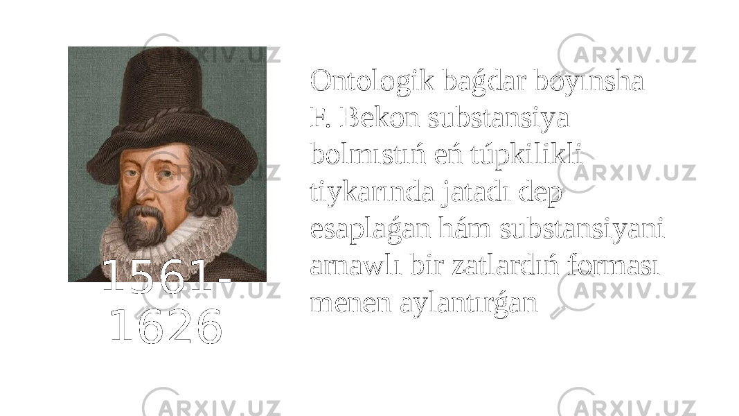 1561- 1626 Ontologik baǵdar boyınsha F. Bekon substansiya bolmıstıń eń túpkilikli tiykarında jatadı dep esaplaǵan hám substansiyani arnawlı bir zatlardıń forması menen aylantırǵan 