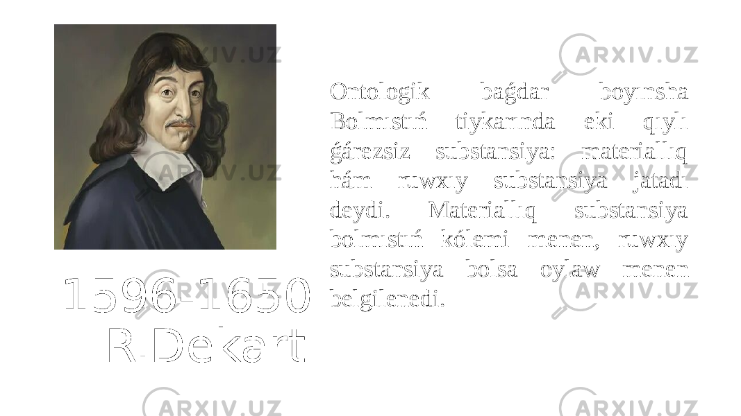 1596-1650 R.Dekart Ontologik baǵdar boyınsha Bolmıstıń tiykarında eki qıylı ǵárezsiz substansiya: materiallıq hám ruwxıy substansiya jatadı deydi. Materiallıq substansiya bolmıstıń kólemi menen, ruwxıy substansiya bolsa oylaw menen belgilenedi. 