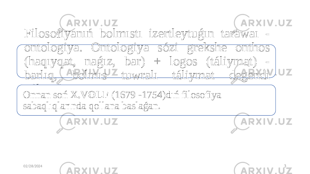 02/28/2024 3Filosofiyanıń bolmıstı izertleytuǵın tarawaı - ontologiya. Ontologiya sózi grekshe onthos (haqıyqat, naǵız, bar) + logos (táliymat) - barlıq, bolmıs tuwralı táliymat degendi ańlatadı. Onnan soń X.VOLF (1679 -1754)dıń filosofiya sabaqlıqlarında qollana baslaǵan. 