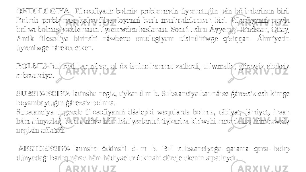 ONTOLOGIYA - Filosofiyada bolmis problemasin úyrenetuǵin pán bólimlerinen biri. Bolmis probleması bolsa filosofoyanıń baslı mashqalalarınan biri. Filsofiyanıń payda bolıwı bolmıs problemasın úyrenıwden baslanası. Sonıń ushın Áyyemgi Hindstan, Qitay, Antik filosofiya birinshi náwbette ontologiyanı túsindiriwge qiziqqan. Áhmiyetin úyreniwge háreket etken.   BOLMIS- Bul real bar nárse, ol óz ishine hamme zatlardi, uliwmaliq, ǵárezsiz sheksiz substanciya.   SUBSTANCIYA- latinsha negiz, tiykar d m b. Substanciya bar nárse ǵárezsiz esh kimge boysınbaytuǵın ǵárezsiz bolmıs. Substanciya degende filosofiyanıń dáslepki waqıtlarda bolmıs, tábiyat, jámiyet, insan hám dúnyadaǵı barlıq nárse hám hádiyselerdıń tiykarina kiriwshi materiallıq hám ruwxiy negizin ańlatadi     AKSIDENSIYA- latınsha ótkinshi d m b. Bul substanciyaǵa qarama qarsı bolıp dúnyadaǵı barlıq nárse hám hádiyseler ótkinshi dáreje ekenin sıpatlaydı. 