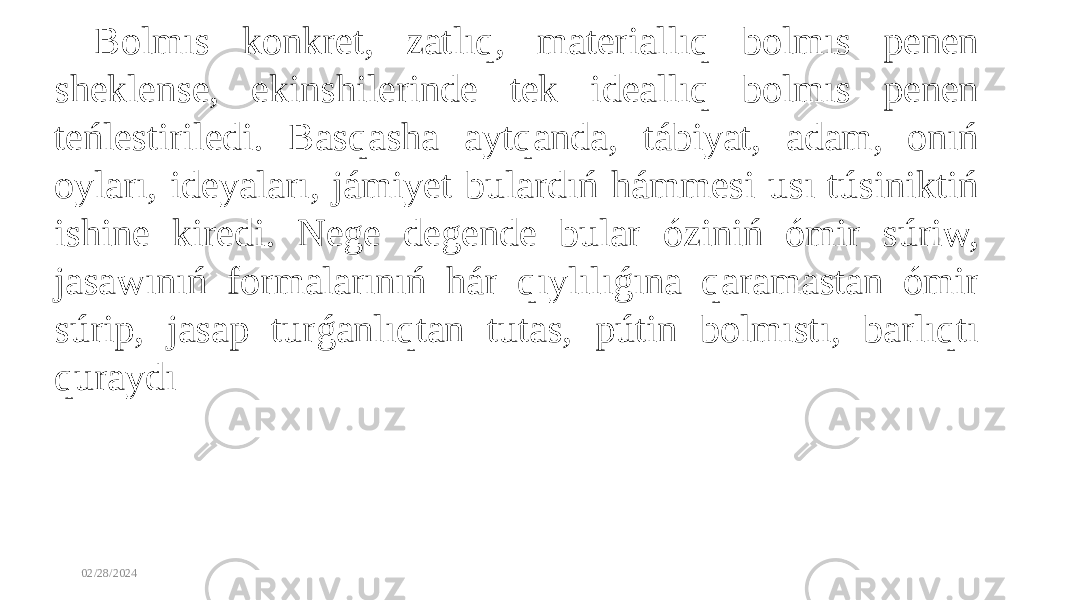 02/28/2024 Bolmıs konkret, zatlıq, materiallıq bolmıs penen sheklense, ekinshilerinde tek ideallıq bolmıs penen teńlestiriledi. Basqasha aytqanda, tábiyat, adam, onıń oyları, ideyaları, jámiyet bulardıń hámmesi usı túsiniktiń ishine kiredi. Nege degende bular óziniń ómir súriw, jasawınıń formalarınıń hár qıylılıǵına qaramastan ómir súrip, jasap turǵanlıqtan tutas, pútin bolmıstı, barlıqtı quraydı 