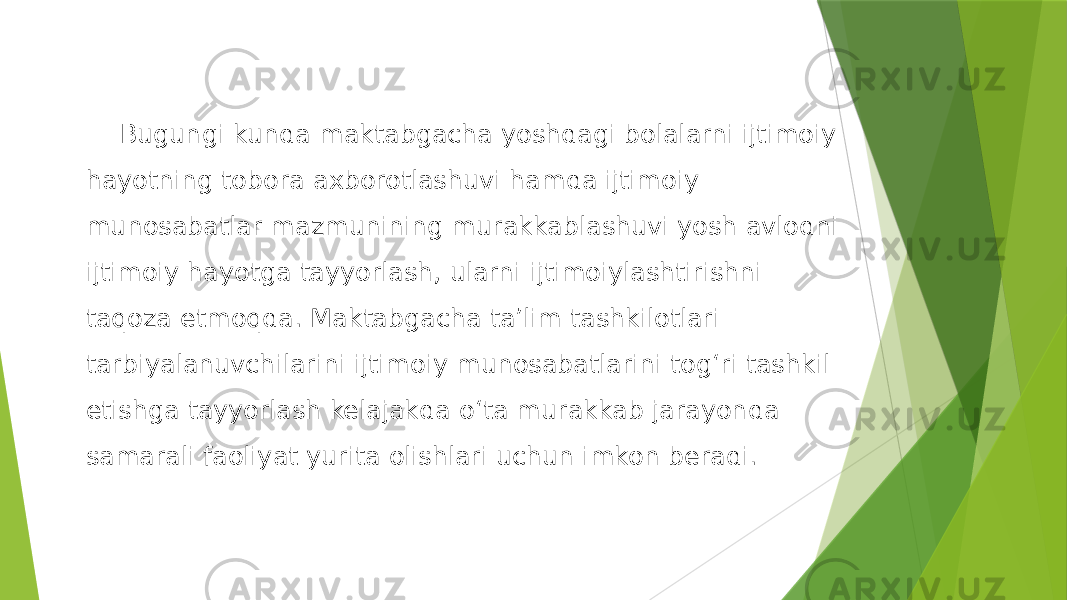 Bugungi kunda maktabgacha yoshdagi bolalarni ijtimoiy hayotning tobora axborotlashuvi hamda ijtimoiy munosabatlar mazmunining murakkablashuvi yosh avlodni ijtimoiy hayotga tayyorlash, ularni ijtimoiylashtirishni taqoza etmoqda. Maktabgacha ta’lim tashkilotlari tarbiyalanuvchilarini ijtimoiy munosabatlarini tog‘ri tashkil etishga tayyorlash kelajakda o‘ta murakkab jarayonda samarali faoliyat yurita olishlari uchun imkon beradi. 