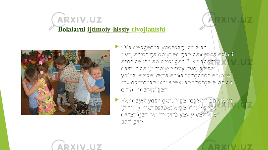 Bolalarni  ijtimoiy -h i ssiy rivojlanishi  “ Maktabgacha yoshdagi bolalar rivojlanishiga qo‘yiladigan davlat talablari” asosida ishlab chiqilgan “Ilk qadam” dasturida ijtimoiy-hissiy rivojlanish yo‘nalishida kattalar va tengdoshlari bilan muloqotchanlikni shakllantirishga alohida e’tibor qaratilgan.  Har qaysi yosh guruhiga tegishli bolalarni ijtimoiy munosabatlarga kirishishga qaratilgan ta’lim-tarbiyaviy vazifalar berilgan. 