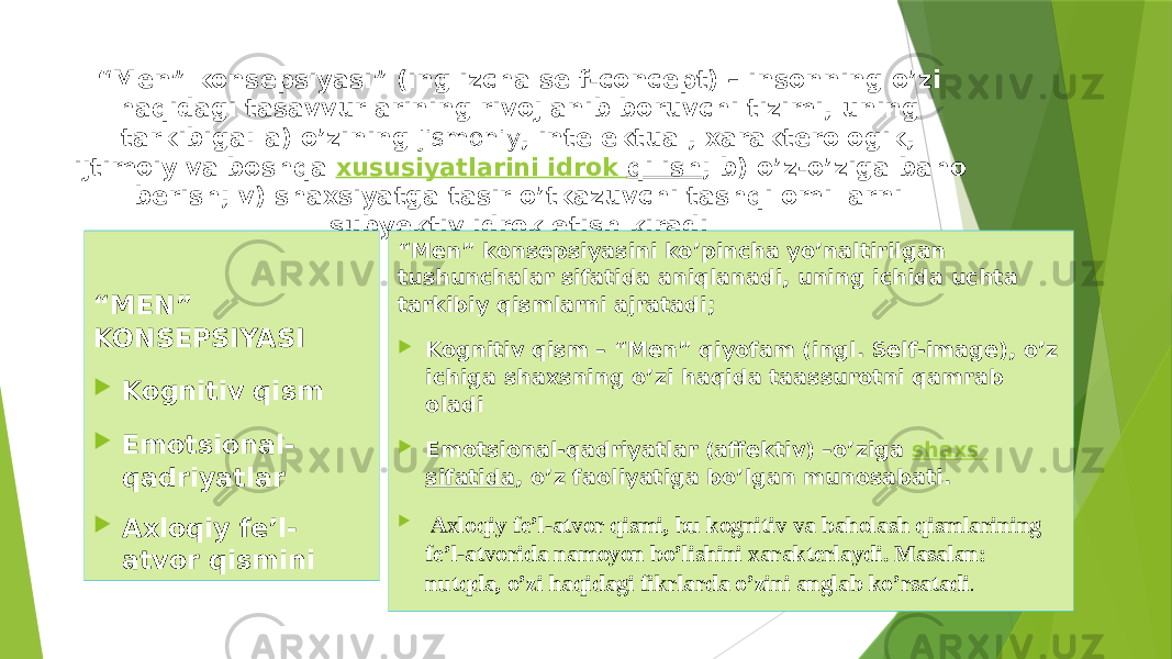 “ Men” konsepsiyasi” (inglizcha self-concept) – insonning o’zi haqidagi tasavvurlarining rivojlanib boruvchi tizimi, uning tarkibiga: a) o’zining jismoniy , intelektual, xarakterologik, ijtimoiy va boshqa  xususiyatlarini idrok qilish ; b) o’z-o’ziga baho berish; v) shaxsiyatga tasir o’tkazuvchi tashqi omillarni subyektiv idrok etish kiradi . “ MEN” KONSEPSIYASI  Kognitiv qism  Emotsional- qadriyatlar  Axloqiy fe’l- atvor qismini “ Men” konsepsiyasini ko’pincha yo’naltirilgan tushunchalar sifatida aniqlanadi, uning ichida uchta tarkibiy qismlarni ajratadi;  Kognitiv qism – “Men” qiyofam (ingl. Self-image), o’z ichiga shaxsning o’zi haqida taassurotni qamrab oladi  Emotsional-qadriyatlar (affektiv) –o’ziga  shaxs sifatida , o’z faoliyatiga bo’lgan munosabati.  Axloqiy fe’l-atvor qismi, bu kognitiv va baholash qismlarining fe’l-atvorida namoyon bo’lishini xarakterlaydi. Masalan: nutqda, o’zi haqidagi fikrlarda o’zini anglab ko’rsatadi . 