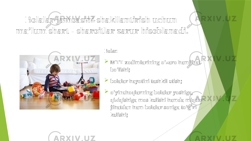 Bolalar jamoasini shakllantirish uchun ma’lum shart - sharoitlar zarur hisoblanadi. Bular:  MTT xodimlarining o‘zaro hamjihat bo‘lishi;  bolalar hayotini tashkil etish;  o‘yinchoqlarning bolalar yoshiga, qiziqishiga mos kelishi hamda miqdor jihatdan ham bolalar soniga to‘g‘ri kelishi; 