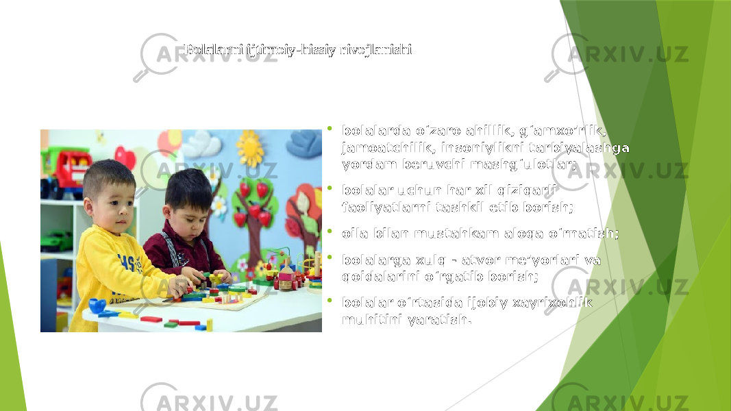 Bolalarni ijtimoiy-hissiy rivojlanishi  bolalarda o‘zaro ahillik, g‘amxo’rlik, jamoatchilik, insoniylikni tarbiyalashga yordam beruvchi mashg‘ulotlar;  bolalar uchun har xil qiziqarli faoliyatlarni tashkil etib borish;  oila bilan mustahkam aloqa o‘rnatish;  bolalarga xulq - atvor me’yorlari va qoidalarini o‘rgatib borish;  bolalar o‘rtasida ijobiy xayrixohlik muhitini yaratish. 