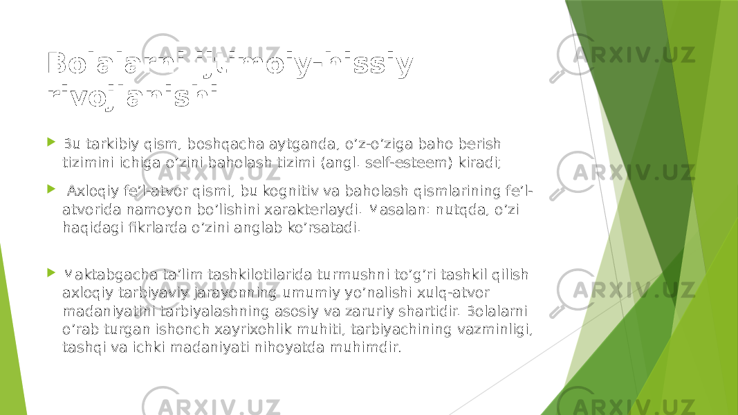 Bolalarni ijtimoiy-hissiy rivojlanishi  Bu tarkibiy qism, boshqacha aytganda, o’z-o’ziga baho berish tizimini ichiga o’zini baholash tizimi (angl. self-esteem) kiradi;  Axloqiy fe’l-atvor qismi, bu kognitiv va baholash qismlarining fe’l- atvorida namoyon bo’lishini xarakterlaydi. Masalan: nutqda, o’zi haqidagi fikrlarda o’zini anglab ko’rsatadi.  Maktabgacha ta’lim tashkilotilarida turmushni to’g’ri tashkil qilish axloqiy tarbiyaviy jarayonning umumiy yo’nalishi xulq-atvor madaniyatini tarbiyalashning asosiy va zaruriy shartidir. Bolalarni o’rab turgan ishonch xayrixohlik muhiti, tarbiyachining vazminligi, tashqi va ichki madaniyati nihoyatda muhimdir . 