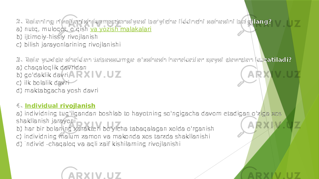 2. Bolaning rivojlanish kompetensiyasi bo’yicha ikkinchi sohasini belgilang? a) nutq, muloqot, o‘qish  va yozish malakalari b) ijtimoiy-hissiy rivojlanish c) bilish jarayonlarining rivojlanishi 3. Bola yuzida shaklan tabassumga o‘xshash harakatlar qaysi davrdan kuzatiladi? a) chaqaloqlik davridan b) go&#39;daklik davri c) ilk bolalik davri d) maktabgacha yosh davri 4.  Individual rivojlanish a) individning tug&#39;ilgandan boshlab to hayotning so&#39;ngigacha davom etadigan o&#39;ziga xos shakllanish jarayoni b) har bir bolaning xaraktеri bo&#39;yicha tabaqalagan xolda o&#39;rganish c) individning malum zamon va makonda xos tarzda shakllanishi d) Individ -chaqaloq va aqli zaif kishilarning rivojlanishi 