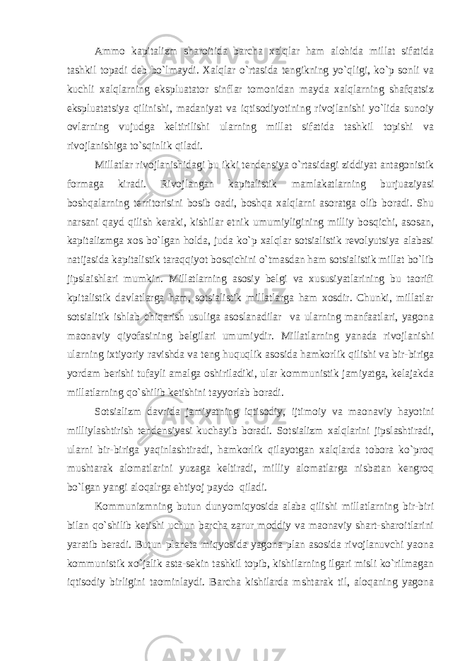 Ammo kapitalizm sharoitida barcha xalqlar ham alohida millat sifatida tashkil topadi deb bo`lmaydi. Xalqlar o`rtasida tengikning yo`qligi, ko`p sonli va kuchli xalqlarning ekspluatator sinflar tomonidan mayda xalqlarning shafqatsiz ekspluatatsiya qilinishi, madaniyat va iqtisodiyotining rivojlanishi yo`lida sunoiy ovlarning vujudga keltirilishi ularning millat sifatida tashkil topishi va rivojlanishiga to`sqinlik qiladi. Millatlar rivojlanishidagi bu ikki tendensiya o`rtasidagi ziddiyat antagonistik formaga kiradi. Rivojlangan kapitalistik mamlakatlarning burjuaziyasi boshqalarning territorisini bosib oadi, boshqa xalqlarni asoratga olib boradi. Shu narsani qayd qilish keraki, kishilar etnik umumiyligining milliy bosqichi, asosan, kapitalizmga xos bo`lgan holda, juda ko`p xalqlar sotsialistik revolyutsiya alabasi natijasida kapitalistik taraqqiyot bosqichini o`tmasdan ham sotsialistik millat bo`lib jipslaishlari mumkin. Millatlarning asosiy belgi va xususiyatlarining bu taorifi kpitalistik davlatlarga ham, sotsialistik millatlarga ham xosdir. Chunki, millatlar sotsialitik ishlab chiqarish usuliga asoslanadilar va ularning manfaatlari, yagona maonaviy qiyofasining belgilari umumiydir. Millatlarning yanada rivojlanishi ularning ixtiyoriy ravishda va teng huquqlik asosida hamkorlik qilishi va bir-biriga yordam berishi tufayli amalga oshiriladiki, ular kommunistik jamiyatga, kelajakda millatlarning qo`shilib ketishini tayyorlab boradi. Sotsializm davrida jamiyatning iqtisodiy, ijtimoiy va maonaviy hayotini milliylashtirish tendensiyasi kuchayib boradi. Sotsializm xalqlarini jipslashtiradi, ularni bir-biriga yaqinlashtiradi, hamkorlik qilayotgan xalqlarda tobora ko`proq mushtarak alomatlarini yuzaga keltiradi, milliy alomatlarga nisbatan kengroq bo`lgan yangi aloqalrga ehtiyoj paydo qiladi. Kommunizmning butun dunyomiqyosida alaba qilishi millatlarning bir-biri bilan qo`shilib ketishi uchun barcha zarur moddiy va maonaviy shart-sharoitlarini yaratib beradi. Butun planeta miqyosida yagona plan asosida rivojlanuvchi yaona kommunistik xo`jalik asta-sekin tashkil topib, kishilarning ilgari misli ko`rilmagan iqtisodiy birligini taominlaydi. Barcha kishilarda mshtarak til, aloqaning yagona 