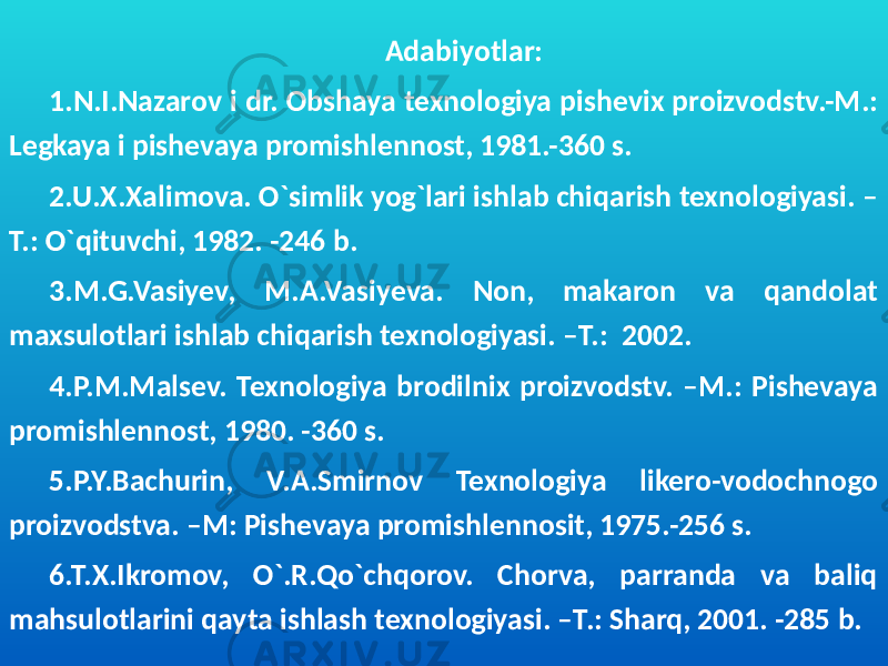 Adabiyotlar: 1.N.I.Nazarov i dr. Obshaya texnologiya pishevix proizvodstv.-M.: Legkaya i pishevaya promishlennost, 1981.-360 s. 2.U.X.Xalimova. O`simlik yog`lari ishlab chiqarish texnologiyasi. – T.: O`qituvchi, 1982. -246 b. 3.M.G.Vasiyev, M.A.Vasiyeva. Non, makaron va qandolat maxsulotlari ishlab chiqarish texnologiyasi. –T.: 2002. 4.P.M.Malsev. Texnologiya brodilnix proizvodstv. –M.: Pishevaya promishlennost, 1980. -360 s. 5.P.Y.Bachurin, V.A.Smirnov Texnologiya likero-vodochnogo proizvodstva. –M: Pishevaya promishlennosit, 1975.-256 s. 6.T.X.Ikromov, O`.R.Qo`chqorov. Chorva, parranda va baliq mahsulotlarini qayta ishlash texnologiyasi. –T.: Sharq, 2001. -285 b. 