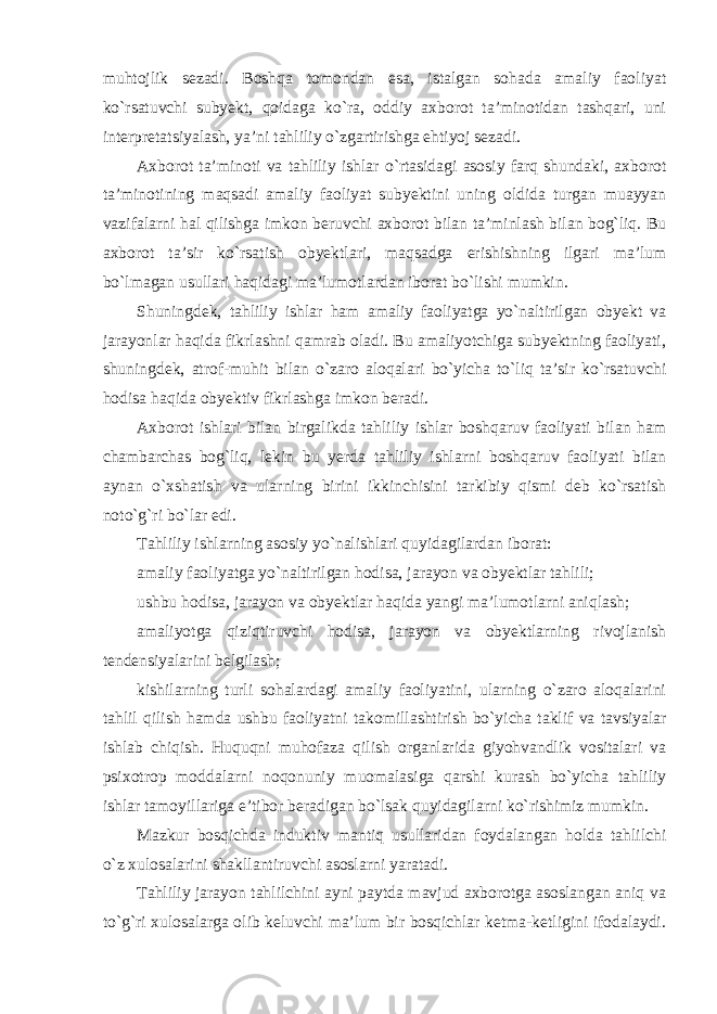 muhtojlik sezadi. Boshqa tomondan esa, istalgan sohada amaliy faoliyat ko`rsatuvchi subyekt, qoidaga ko`ra, oddiy axborot ta’minotidan tashqari, uni interpretatsiyalash, ya’ni tahliliy o`zgartirishga ehtiyoj sezadi. Axborot ta’minoti va tahliliy ishlar o`rtasidagi asosiy farq shundaki, axborot ta’minotining maqsadi amaliy faoliyat subyektini uning oldida turgan muayyan vazifalarni hal qilishga imkon beruvchi axborot bilan ta’minlash bilan bog`liq. Bu axborot ta’sir ko`rsatish obyektlari, maqsadga erishishning ilgari ma’lum bo`lmagan usullari haqidagi ma’lumotlardan iborat bo`lishi mumkin. Shuningdek, tahliliy ishlar ham amaliy faoliyatga yo`naltirilgan obyekt va jarayonlar haqida fikrlashni qamrab oladi. Bu amaliyotchiga subyektning faoliyati, shuningdek, atrof-muhit bilan o`zaro aloqalari bo`yicha to`liq ta’sir ko`rsatuvchi hodisa haqida obyektiv fikrlashga imkon beradi. Axborot ishlari bilan birgalikda tahliliy ishlar boshqaruv faoliyati bilan ham chambarchas bog`liq, lekin bu yerda tahliliy ishlarni boshqaruv faoliyati bilan aynan o`xshatish va ularning birini ikkinchisini tarkibiy qismi deb ko`rsatish noto`g`ri bo`lar edi. Tahliliy ishlarning asosiy yo`nalishlari quyidagilardan iborat: amaliy faoliyatga yo`naltirilgan hodisa, jarayon va obyektlar tahlili; ushbu hodisa, jarayon va obyektlar haqida yangi ma’lumotlarni aniqlash; amaliyotga qiziqtiruvchi hodisa, jarayon va obyektlarning rivojlanish tendensiyalarini belgilash; kishilarning turli sohalardagi amaliy faoliyatini, ularning o`zaro aloqalarini tahlil qilish hamda ushbu faoliyatni takomillashtirish bo`yicha taklif va tavsiyalar ishlab chiqish. Huquqni muhofaza qilish organlarida giyohvandlik vositalari va psixotrop moddalarni noqonuniy muomalasiga qarshi kurash bo`yicha tahliliy ishlar tamoyillariga e’tibor beradigan bo`lsak quyidagilarni ko`rishimiz mumkin. Mazkur bosqichda induktiv mantiq usullaridan foydalangan holda tahlilchi o`z xulosalarini shakllantiruvchi asoslarni yaratadi. Tahliliy jarayon tahlilchini ayni paytda mavjud axborotga asoslangan aniq va to`g`ri xulosalarga olib keluvchi ma’lum bir bosqichlar ketma-ketligini ifodalaydi. 