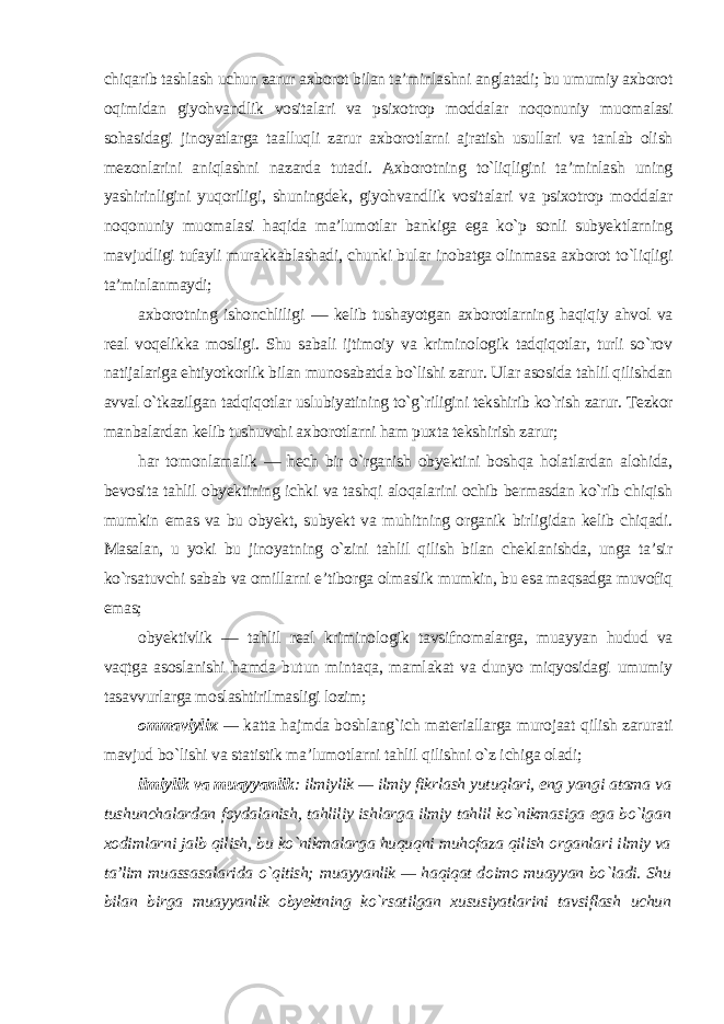 chiqarib tashlash uchun zarur axborot bilan ta’minlashni anglatadi; bu umumiy axborot oqimidan giyohvandlik vositalari va psixotrop moddalar noqonuniy muomalasi sohasidagi jinoyatlarga taalluqli zarur axborotlarni ajratish usullari va tanlab olish mezonlarini aniqlashni nazarda tutadi. Axborotning to`liqligini ta’minlash uning yashirinligini yuqoriligi, shuningdek, giyohvandlik vositalari va psixotrop moddalar noqonuniy muomalasi haqida ma’lumotlar bankiga ega ko`p sonli subyektlarning mavjudligi tufayli murakkablashadi, chunki bular inobatga olinmasa axborot to`liqligi ta’minlanmaydi; axborotning ishonchliligi — kelib tushayotgan axborotlarning haqiqiy ahvol va real voqelikka mosligi. Shu sabali ijtimoiy va kriminologik tadqiqotlar, turli so`rov natijalariga ehtiyotkorlik bilan munosabatda bo`lishi zarur. Ular asosida tahlil qilishdan avval o`tkazilgan tadqiqotlar uslubiyatining to`g`riligini tekshirib ko`rish zarur. Tezkor manbalardan kelib tushuvchi axborotlarni ham puxta tekshirish zarur; har tomonlamalik — hech bir o`rganish obyektini boshqa holatlardan alohida, bevosita tahlil obyektining ichki va tashqi aloqalarini ochib bermasdan ko`rib chiqish mumkin emas va bu obyekt, subyekt va muhitning organik birligidan kelib chiqadi. Masalan, u yoki bu jinoyatning o`zini tahlil qilish bilan cheklanishda, unga ta’sir ko`rsatuvchi sabab va omillarni e’tiborga olmaslik mumkin, bu esa maqsadga muvofiq emas; obyektivlik — tahlil real kriminologik tavsifnomalarga, muayyan hudud va vaqtga asoslanishi hamda butun mintaqa, mamlakat va dunyo miqyosidagi umumiy tasavvurlarga moslashtirilmasligi lozim ; ommaviyli к — katta hajmda boshlang`ich materiallarga murojaat qilish zarurati mavjud bo`lishi va statistik ma’lumotlarni tahlil qilishni o`z ichiga oladi; ilmiylik va muayyanlik : ilmiylik — ilmiy fikrlash yutuqlari, eng yangi atama va tushunchalardan foydalanish, tahliliy ishlarga ilmiy tahlil ko`nikmasiga ega bo`lgan xodimlarni jalb qilish, bu ko`nikmalarga huquqni muhofaza qilish organlari ilmiy va ta’lim muassasalarida o`qitish; muayyanlik — haqiqat doimo muayyan bo`ladi. Shu bilan birga muayyanlik obyektning ko`rsatilgan xususiyatlarini tavsiflash uchun 