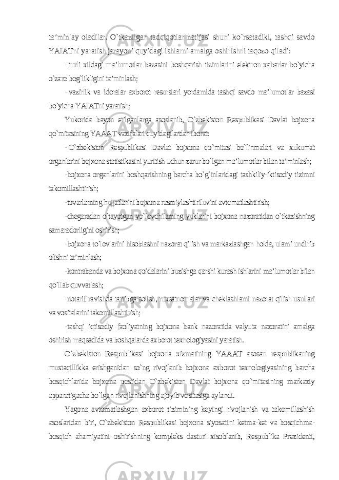 ta’minlay oladilar. O`tkazilgan tadqiqotlar natijasi shuni ko`rsatadiki, tashqi savdo YAIATni yaratish jarayoni quyidagi ishlarni amalga oshirishni taqozo qiladi : - turli xildagi ma’lumotlar bazasini boshqarish tizimlarini elektron xabarlar bo`yicha o`zaro bog`likligini ta’minlash; - vazirlik va idoralar axborot resurslari yordamida tashqi savdo ma’lumotlar bazasi bo`yicha YAIATni yaratish; Yukorida bayon etilganlarga asoslanib, O`zbekiston Respublikasi Davlat bojxona qo`mitasining YAAAT vazifalari quyidagilardan iborat: - O`zbekiston Respublikasi Davlat bojxona qo`mitasi bo`linmalari va xukumat organlarini bojxona statistikasini yuritish uchun zarur bo`lgan ma’lumotlar bilan ta’minlash; -bojxona organlarini boshqarishning barcha bo`g`inlaridagi tashkiliy-iktisodiy tizimni takomillashtirish; -tovarlarning hujjatlarini bojxona rasmiylashtiriluvini avtomatlashtirish; -chegaradan o`tayotgan yo`lovchilarning yuklarini bojxona nazoratidan o`tkazishning samaradorligini oshirish; -bojxona to`lovlarini hisoblashni nazorat qilish va markazlashgan holda, ularni undirib olishni ta’minlash; -kontrabanda va bojxona qoidalarini buzishga qarshi kurash ishlarini ma’lumotlar bilan qo`llab quvvatlash; -notarif ravishda tartibga solish, ruxsatnomalar va cheklashlarni nazorat qilish usullari va vositalarini takomillashtirish; -tashqi iqtisodiy faoliyatning bojxona bank nazoratida valyuta nazoratini amalga oshirish maqsadida va boshqalarda axborot texnologiyasini yaratish. O`zbekiston Respublikasi bojxona xizmatining YAAAT asosan respublikaning mustaqillikka erishganidan so`ng rivojlanib bojxona axborot texnologiyasining barcha bosqichlarida bojxona postidan O`zbekiston Davlat bojxona qo`mitasining markaziy apparatigacha bo`lgan rivojlanishning ajoyib vositasiga aylandi. Yagona avtomatlashgan axborot tizimining keyingi rivojlanish va takomillashish asoslaridan biri, O`zbekiston Respublikasi bojxona siyosatini ketma-ket va bosqichma- bosqich ahamiyatini oshirishning kompleks dasturi xisoblanib, Respublika Prezidenti, 