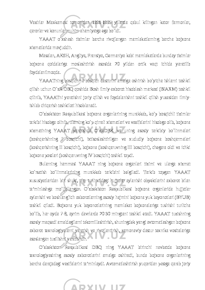 Vazirlar Maxkamasi tomonidan 1991-1995 yillarda qabul kilingan kator farmonlar, qarorlar va konunlar muhim ahamiyatga ega bo`ldi. YAAAT o`xshash tizimlar barcha rivojlangan mamlakatlarning barcha bojxona xizmatlarida mavjuddir. Masalan, AKSH, Angliya, Fransiya, Germaniya kabi mamlakatlarda bunday tizimlar bojxona qoidalariga moslashtirish asosida 20 yildan ortik vaqt ichida yaratilib foydalanilmoqda. YAAATning bosqichma-bosqich dasturini amalga oshirish bo`yicha ishlarni tashkil qilish uchun O`zR DBQ qoshida Bosh ilmiy-axborot hisoblash markazi (BIAXM) tashkil qilinib, YAAATni yaratishni joriy qilish va foydalanishni tashkil qilish yuzasidan ilmiy- ishlab chiqarish tashkiloti hisoblanadi. O`zbekiston Respublikasi bojxona organlarining murakkab, ko`p bosqichli tizimlar tarkibi hisobga olinib, ularning ko`p qirrali xizmatlari va vazifalarini hisobga olib, bojxona xizmatining YAAAT yaratishda O`zRDBK va uning asosiy tarkibiy bo`linmalari (boshqarishning I bosqichi), ixtisoslashtirilgan va xududiy bojxona boshqarmalari (boshqarishning II bosqichi), bojxona (boshqaruvning III bosqichi), chegara oldi va ichki bojxona postlari (boshqaruvning IV bosqichi) tashkil topdi. Bularning hammasi YAAAT ning bojxona organlari tizimi va ularga xizmat ko`rsatish bo`linmalarining murakkab tarkibini belgiladi. Tarkib topgan YAAAT xususiyatlaridan biri shuki, ular turli xildagi hujjatlar aylanishi obyektlarini axborot bilan ta’minlashga mo`ljallangan. O`zbekiston Respublikasi bojxona organlarida hujjatlar aylanishi va boshlang`ich axborotlarning asosiy hajmini bojxona yuk bayonotlari (BYUB) tashkil qiladi. Bojxona yuk bayonotlarining mamlakat bojxonalariga tushishi turlicha bo`lib, har oyda 7-8, ayrim davrlarda 20-30 mingtani tashkil etadi. YAAAT tuzishning asosiy maqsadi amaldagilarni takomillashtirish, shuningdek yangi avtomatlashgan bojxona axborot texnologiyalarni yaratish va rivojlantirish, zamonaviy dastur texnika vositalariga asoslangan tuzilishni yaratishdir. O`zbekiston Respublikasi DBQ ning YAAAT birinchi navbatda bojxona texnologiyasining asosiy axborotlarini amalga oshiradi, bunda bojxona organlarining barcha darajadagi vazifalarini ta’minlaydi. Avtomatlashtirish yuqoridan pastga qarab joriy 