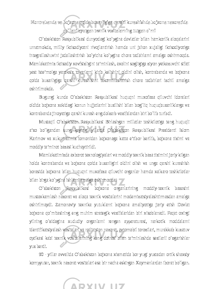 Kontrabanda va bojxona qoida buzarligiga qarshi kurashishda bojxona nazoratida qo`llanilayotgan texnik vositalarning tutgan o`rni O`zbekiston Respublikasi dunyodagi ko`pgina davlatlar bilan hamkorlik aloqalarini urnatmokda, milliy iktisodiyotni rivojlantirish hamda uni jahon xujaligi iktisodiyotiga integrallashuvini jadallashtirish bo`yicha ko`pgina chora tadbirlarni amalga oshirmoqda. Mamlakatimiz iktisodiy xavfsizligini ta’minlash, axolini sogligiga ziyon yetkazuvchi sifati past iste’molga yaroksiz tovarlarni kirib kelishini oldini olish, kontrabanda va bojxona qoida buzarligiga qarshi kurashishni takomillashtirish chora tadbirlari izchil amalga oshirilmokda. Bugungi kunda O`zbekiston Respublikasi huquqni muxofaza qiluvchi idoralari oldida bojxona xakidagi konun hujjatlarini buzilishi bilan bog`liq huquqbuzarliklarga va kontrabanda jinoyatiga qarshi kurash eng dolzarb vazifalardan biri bo`lib turibdi. Mustaqil O`zbekiston Respublikasi Birlashgan millatlar tashkilotiga teng huquqli a’zo bo`lgandan sung keyingi yillarda O`zbekiston Respublikasi Prezidenti Islom Karimov va xukumatimiz tomonidan bojxonaga katta e’tibor berilib, bojxona tizimi va moddiy ta’minot bazasi kuchaytirildi. Mamlakatimizda axborot texnologiyalari va moddiy texnik baza tizimini joriy kilgan holda kontrabanda va bojxona qoida buzarligini oldini olish va unga qarshi kurashish borasida bojxona bilan huquqni muxofaza qiluvchi organlar hamda xalkaro tashkilotlar bilan birga ko`pgina ishlarni amalga oshirmoqda. O`zbekiston Respublikasi bojxona organlarining moddiy-texnik bazasini mustaxkamlash nazorat va aloqa texnik vositalarini modernizatsiyalashtirmasdan amalga oshirilmaydi. Zamonaviy texnika yutuklarni bojxona amaliyotiga joriy etish Davlat bojxona qo`mitasining eng muhim strategik vazifalaridan biri xisoblanadi. Faqat oxirgi yilning o`zidagina xududiy organlarni rengen apparaturasi, narkotik moddalarni identifikatsiyalash vositalari va radiatsion nazorat, avtomobil torozilari, murakkab kuzatuv optikasi kabi texnik vositalarining keng doirasi bilan ta’minlashda sezilarli o`zgarishlar yuz berdi. 90 - yillar avvalida O`zbekiston bojxona xizmatida bor yugi yuztadan ortik shaxsiy kompyuter, texnik nazorat vositalari esa bir necha eskirgan Xaymenlardan iborat bo`lgan. 