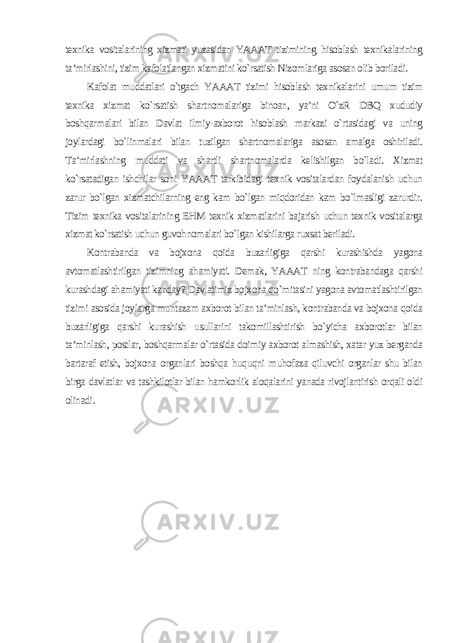 texnika vositalarining xizmati yuzasidan YAAAT tizimining hisoblash texnikalarining ta’mirlashini, tizim kafolatlangan xizmatini ko`rsatish Nizomlariga asosan olib boriladi. Kafolat muddatlari o`tgach YAAAT tizimi hisoblash texnikalarini umum tizim texnika xizmat ko`rsatish shartnomalariga binoan, ya’ni O`zR DBQ xududiy boshqarmalari bilan Davlat ilmiy-axborot hisoblash markazi o`rtasidagi va uning joylardagi bo`linmalari bilan tuzilgan shartnomalariga asosan amalga oshiriladi. Ta’mirlashning muddati va shartli shartnomalarda kelishilgan bo`ladi. Xizmat ko`rsatadigan ishchilar soni YAAAT tarkibidagi texnik vositalardan foydalanish uchun zarur bo`lgan xizmatchilarning eng kam bo`lgan miqdoridan kam bo`lmasligi zarurdir. Tizim texnika vositalarining EHM texnik xizmatlarini bajarish uchun texnik vositalarga xizmat ko`rsatish uchun guvohnomalari bo`lgan kishilarga ruxsat beriladi. Kontrabanda va bojxona qoida buzarligiga qarshi kurashishda yagona avtomatlashtirilgan tizimning ahamiyati. Demak, YAAAT ning kontrabandaga qarshi kurashdagi ahamiyati kanday? Davlatimiz bojxona qo`mitasini yagona avtomatlashtirilgan tizimi asosida joylarga muntazam axborot bilan ta’minlash, kontrabanda va bojxona qoida buzarligiga qarshi kurashish usullarini takomillashtirish bo`yicha axborotlar bilan ta’minlash, postlar, boshqarmalar o`rtasida doimiy axborot almashish, xatar yuz berganda bartaraf etish, bojxona organlari boshqa huquqni muhofaza qiluvchi organlar shu bilan birga davlatlar va tashkilotlar bilan hamkorlik aloqalarini yanada rivojlantirish orqali oldi olinadi . 