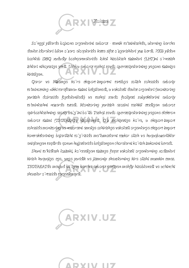 Xulosa: So`nggi yillarda bojxona organlarini axborot - texnik ta’minlashda, ularning barcha davlat idoralari bilan o`zaro aloqalarida katta sifat o`zgarishlari yuz berdi. 2003 yildan boshlab DBQ xududiy boshqarmalarida lokal hisoblash tizimlari (LHT)ni o`rnatish ishlari nihoyasiga yetdi. Ushbu axborot tashqi savdo operatsiyalarining yagona tizimiga kiritilgan. Qaror va Nizomga ko`ra eksport-importni tartibga solish sohasida axboriy ta’minotning «ikki taraflama» tizimi belgilanadi, u vakolatli davlat organlari (monitoring yuritish doirasida foydalaniladi) va tashqi savdo faoliyati subyektlarini axboriy ta’minlashni nazarda tutadi. Monitoring yuritish asosini tashkil etadigan axborot ayirboshlashning asosiy bo`g`ini bo`lib Tashqi savdo operatsiyalarining yagona elektron axborot tizimi (TSOYAEAT) hisoblanadi. O`z mohiyatiga ko`ra, u eksport-import sohasida monitoring va nazoratni amalga oshirishga vakolatli organlarga eksport-import kontraktlarining bajarilishi to`g`risida ma’lumotlarni tezkor olish va huquqbuzarliklar aniqlangan taqdirda qonun hujjatlarida belgilangan choralarni ko`rish imkonini beradi. Shuni ta’kidlash lozimki, ko`rsatilgan tizimga faqat vakolatli organlarning xodimlari kirish huquqiga ega, unga yuridik va jismoniy shaxslarning kira olishi mumkin emas. TSOYAEATda mavjud bo`lgan barcha axborot qat’iyan mahfiy hisoblanadi va uchinchi shaxslar o`rtasida tarqatilmaydi. 