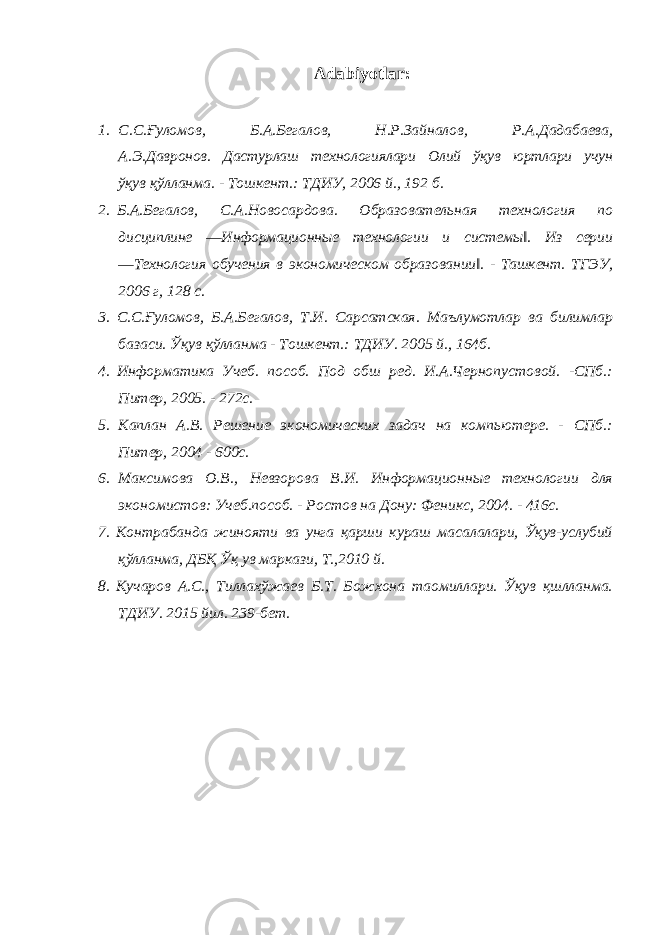 Adabiyotlar: 1. С . С . Ғуломов , Б . А . Бегалов , Н . Р . Зайналов , Р . А . Дадабаева , А . Э . Давронов . Дастурлаш технологиялари Олий ўқув юртлари учун ўқув қўлланма . - Тошкент .: ТДИУ , 2006 й ., 192 б . 2. Б.А.Бегалов, С.А.Новосардова. Образовательная технология по дисциплине ―Информационные технологии и системы‖. Из серии ―Технология обучения в экономическом образовании‖. - Ташкент. ТГЭУ, 2006 г, 128 с. 3. С.С.Ғуломов, Б.А.Бегалов, Т.И. Сарсатская. Маълумотлар ва билимлар базаси. Ўқув қўлланма - Тошкент.: ТДИУ. 2005 й., 164б. 4. Информатика Учеб. пособ. Под обш ред. И.А.Чернопустовой. -СПб.: Питер, 2005. - 272с. 5. Каплан А.В. Решение экономических задач на компьютере. - СПб.: Питер, 2004 - 600с. 6. Максимова О.В., Невзорова В.И. Информационные технологии для экономистов: Учеб.пособ. - Ростов на Дону: Феникс, 2004. - 416с. 7. Контрабанда жинояти ва унга қарши кураш масалалари, Ўқув-услубий қўлланма, ДБҚ Ўқ ув маркази, Т.,2010 й. 8. Кучаров А.С., Тиллахўжаев Б.Т. Божхона таомиллари. Ўқув қшлланма. ТДИУ. 2015 йил. 239-бет. 