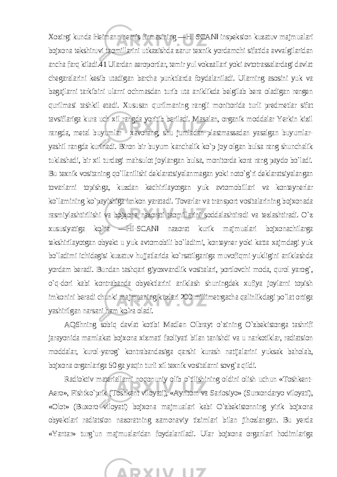 Xozirgi kunda Heimann nemis firmasining ―HI-SCAN‖ inspeksion kuzatuv majmualari bojxona tekshiruvi taomillarini utkazishda zarur texnik yordamchi sifatida avvalgilaridan ancha farq kiladi.41 Ulardan aeroportlar, temir yul vokzallari yoki avtotrassalardagi davlat chegaralarini kesib utadigan barcha punktlarda foydalaniladi. Ularning asosini yuk va bagajlarni tarkibini ularni ochmasdan turib uta aniklikda belgilab bera oladigan rengen qurilmasi tashkil etadi. Xususan qurilmaning rangli monitorida turli predmetlar sifat tavsiflariga kura uch xil rangda yoritib beriladi. Masalan, organik moddalar Yerkin kizil rangda, metal buyumlar - xavorang, shu jumladan plastmassadan yasalgan buyumlar- yashil rangda kurinadi. Biron bir buyum kanchalik ko`p joy olgan bulsa rang shunchalik tuklashadi, bir xil turdagi mahsulot joylangan bulsa, monitorda kora rang paydo bo`ladi. Bu texnik vositaning qo`llanilishi deklaratsiyalanmagan yoki noto`g`ri deklaratsiyalangan tovarlarni topishga, kuzdan kechirilayotgan yuk avtomobillari va konteynerlar ko`lamining ko`payishiga imkon yaratadi. Tovarlar va transport vositalarining bojxonada rasmiylashtirilishi va bojxona nazorati taomillarini soddalashtiradi va tezlashtiradi. O`z xususiyatiga ko`ra ―HI-SCAN‖ nazorat kurik majmualari bojxonachilarga tekshirilayotgan obyekt u yuk avtomobili bo`ladimi, konteyner yoki katta xajmdagi yuk bo`ladimi ichidagisi kuzatuv hujjatlarida ko`rsatilganiga muvofiqmi-yukligini aniklashda yordam beradi. Bundan tashqari giyoxvandlik vositalari, portlovchi moda, qurol yarog`, o`q-dori kabi kontrabanda obyektlarini aniklash shuningdek xufiya joylarni topish imkonini beradi chunki majmuaning kuzlari 200 millimetrgacha qalinlikdagi po`lat ortiga yashirilgan narsani ham ko`ra oladi. AQShning sobiq davlat kotibi Madlen Olbrayt o`zining O`zbekistonga tashrifi jarayonida mamlakat bojxona xizmati faoliyati bilan tanishdi va u narkotiklar, radiatsion moddalar, kurol-yarog` kontrabandasiga qarshi kurash natijalarini yuksak baholab, bojxona organlariga 50 ga yaqin turli xil texnik vositalarni sovg`a qildi. Radioktiv materiallarni noqonuniy olib o`tilishining oldini olish uchun «Toshkent- Aero», Fishtko`prik (Toshkent viloyati), «Ayritom va Sariosiyo» (Surxondaryo viloyati), «Olot» (Buxoro viloyati) bojxona majmualari kabi O`zbekistonning yirik bojxona obyektlari radiatsion nazoratning zamonaviy tizimlari bilan jihozlangan. Bu yerda «Yantar» turg`un majmualaridan foydalaniladi. Ular bojxona organlari hodimlariga 