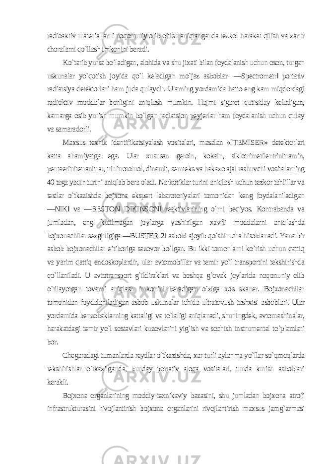 radioaktiv materiallarni noqonuniy olib o`tish aniqlanganda tezkor harakat qilish va zarur choralarni qo`llash imkonini beradi. Ko`tarib yursa bo`ladigan, alohida va shu jixati bilan foydalanish uchun oson, turgan uskunalar yo`qotish joyida qo`l keladigan mo`jaz asboblar- ―Spectrometr‖ portativ radiatsiya detektorlari ham juda qulaydir. Ularning yordamida hatto eng kam miqdordagi radioktiv moddalar borligini aniqlash mumkin. Hajmi sigaret qutisiday keladigan, kamarga osib yurish mumkin bo`lgan radiatsion peyjerlar ham foydalanish uchun qulay va samaradorli. Maxsus texnik identifikatsiyalash vositalari, masalan «ITEMISER» detektorlari katta ahamiyatga ega. Ular xususan geroin, kokain, siklotrimetilentrinitramin, pentaeritritetranitrat, trinitrotoluol, dinamit, semteks va hakazo ajal tashuvchi vositalarning 40 taga yaqin turini aniqlab bera oladi. Narkotiklar turini aniqlash uchun tezkor tahlillar va testlar o`tkazishda bojxona ekspert labarotoriyalari tomonidan keng foydalaniladigan ―NIK‖ va ―BESTON DIKINSON‖ reaktivlarining o`rni beqiyos. Kontrabanda va jumladan, eng kutilmagan joylarga yashirilgan xavfli moddalarni aniqlashda bojxonachilar sezgirligiga ―BUSTER-2‖ asbobi ajoyib qo`shimcha hisoblanadi. Yana bir asbob bojxonachilar e’tiboriga sazovor bo`lgan. Bu ikki tomonlarni ko`rish uchun qattiq va yarim qattiq endoskoplardir, ular avtomobillar va temir yo`l transportini tekshirishda qo`llaniladi. U avtotransport g`ildiraklari va boshqa g`ovak joylarida noqonuniy olib o`tilayotgan tovarni aniqlash imkonini beradigan o`ziga xos skaner. Bojxonachilar tomonidan foydalaniladigan asbob uskunalar ichida ultratovush tashxisi asboblari. Ular yordamida benzobaklarning kattaligi va to`laligi aniqlanadi, shuningdek, avtomashinalar, harakatdagi temir yo`l sostavlari kuzovlarini yig`ish va sochish instrumental to`plamlari bor. Chegaradagi tumanlarda reydlar o`tkazishda, xar turli aylanma yo`llar so`qmoqlarda tekshirishlar o`tkazilganda, bunday portativ aloqa vositalari, tunda kurish asboblari kerakli. Bojxona organlarining moddiy-texnikaviy bazasini, shu jumladan bojxona atrofi infrastrukturasini rivojlantirish bojxona organlarini rivojlantirish maxsus jamg`armasi 