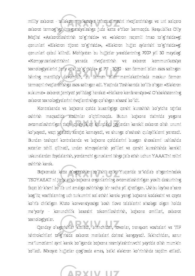 milliy axborot - tellekommunikatsiya infratuzilmasini rivojlantirishga va uni xalqaro axborot tarmog`iga integratsiyalashga juda katta e’tibor bermoqda. Respublika Oliy Majlisi «Axborotlashtirish to`g`risida» va «elektron raqamli imzo to`g`risida»gi qonunlari «Elektron tijorat to`g`risida», «Elektron hujjat aylanishi to`g`risida»gi qonunlari qabul kilindi. Mohiyatan bu hujjatlar prezidentning 2002 yil 30 maydagi «Kompyuterlashtirishni yanada rivojlantirish va axborot kommunikatsiya texnologiyalarini joriy etish to`g`risida» gi PF - 3080 - son farmoni bilan asos solingan ishning mantiiqiy davomidir, bu farmon bilan mamlakatimizda mazkur farmon tarmoqni rivojlantirishga asos solingan edi. Yaqinda Toshkentda bo`lib o`tgan «Elektron xukumat» axborot jamiyati yo`lidagi harakat «Halkaro konferensiya»si O`zbekistonning axborot texnologiyalarini rivojlantirshga qo`shgan xissasi bo`ldi. Kontrabanda va bojxona qoida buzarligiga qarshi kurashish bo`yicha tajriba oshirish maqsadida xodimlar o`qitilmoqda. Butun bojxona tizimida yagona avtomatlashtirilgan tizim qulayliklari shundaki: joylardan kerakli axborot olish unumi ko`payadi, vaqt tejaladi, xarajat kamayadi, va shunga o`xshash qulayliklarni yaratadi. Bundan tashqari kontrabanda va bojxona qoidalarini buzgan shaxslarni ushlashda xatarlar tahlil qilinadi, undan ximoyalanish yo`llari va qarshi kurashishda kerakli uskunalardan foydalanish, yordamchi guruxlarni ishga jalb etish uchun YAAATni rolini oshirish kerak. Bojxonada katta o`zgarishlar bo`lishi anik. Yuqorida ta’kidlab o`tganimizdek TSOYAEAT ni joriy etish bojxona organlarining avtomatlashtirilgan yaxlit dasturining faqat bir kismi bo`lib uni amalga oshirishga bir necha yil ajratilgan. Ushbu loyixa o`zaro bog`liq vazifalarning uch turkumini xal etishi kerak: yangi bojxona kodeksini va qayta ko`rib chikilgan Kioto konvensiyasiga bosh ilova talablarini xisobga olgan holda me’yoriy - konunchilik bazasini takomillashtirish, bojxona omillari, axborot texnologiyalar. Qanday o`zgarishlar kutiladi, birinchidan, tovarlar, transport vositalari va TIF ishtirokchilari to`g`risida axborot manbalari doirasi kengayadi. Ikkinchidan, zarur ma’lumotlarni ayni kerak bo`lganda bojxona rasmiylashtiruvchi paytida olish mumkin bo`ladi. Nixoyat hujjatlar qog`ozda emas, balki elektron ko`rinishda taqdim etiladi. 