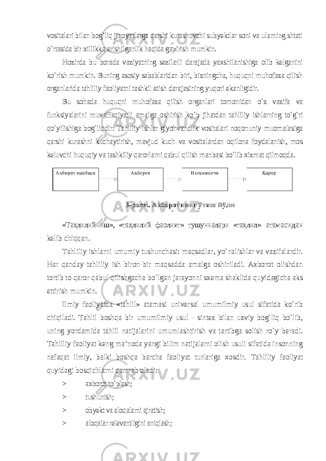 vositalari bilan bog`liq jinoyatlarga qarshi kurashuvchi subyektlar soni va ularning shtati o`rtasida bir xillikka erishilganlik haqida gapirish mumkin. Hozirda bu borada vaziyatning sezilarli darajada yaxshilanishiga olib kelganini ko`rish mumkin. Buning asosiy sabablaridan biri, bizningcha, huquqni muhofaza qilish organlarida tahliliy faoliyatni tashkil etish darajasining yuqori ekanligidir. Bu sohada huquqni muhofaza qilish organlari tomonidan o`z vazifa va funksiyalarini muvaffaqiyatli amalga oshirish ko`p jihatdan tahliliy ishlarning to`g`ri qo`yilishiga bog`liqdir. Tahliliy ishlar giyohvandlik vositalari noqonuniy muomalasiga qarshi kurashni kuchaytirish, mavjud kuch va vositalardan oqilona foydalanish, mos keluvchi huquqiy va tashkiliy qarorlarni qabul qilish manbasi bo`lib xizmat qilmoqda . «Таҳлилий иш», «таҳлилий фаолият» тушунчалари «таҳлил» атамасидан kelib chiqqan. Tahliliy ishlarni umumiy tushunchasi: maqsadlar, yo`nalishlar va vazifalardir. Har qanday tahliliy ish biron-bir maqsadda amalga oshiriladi. Axborot olishdan tortib to qaror qabul qilishgacha bo`lgan jarayonni sxema shaklida quyidagicha aks ettirish mumkin. Ilmiy faoliyatda «tahlil» atamasi universal umumilmiy usul sifatida ko`rib chiqiladi. Tahlil boshqa bir umumilmiy usul - sintez bilan uzviy bog`liq bo`lib, uning yordamida tahlil natijalarini umumlashtirish va tartibga solish ro`y beradi. Tahliliy faoliyat keng ma’noda yangi bilim natijalarni olish usuli sifatida insonning nafaqat ilmiy, balki boshqa barcha faoliyat turlariga xosdir. Tahliliy faoliyat quyidagi bosqichlarni qamrab oladi: > axborot to`plash; > tushunish; > obyekt va aloqalarni ajratish; > aloqalar relevantligini aniqlash ; 