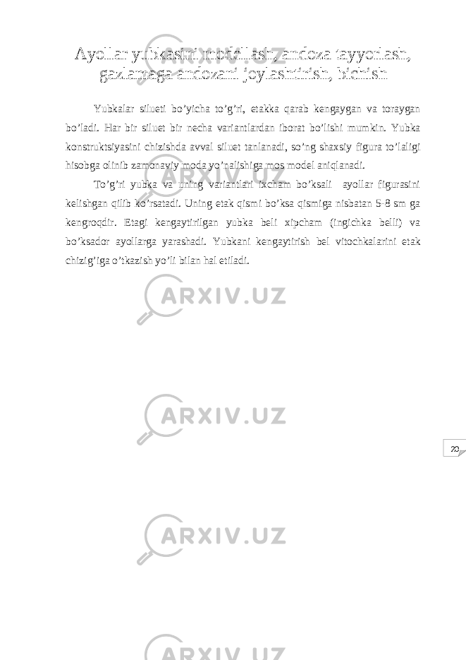 20Ayollar yubkasini modellash, andoza tayyorlash, gazlamaga andozani joylashtirish, bichish Yubkalar silueti bo’yicha to’g’ri, etakka qarab kengaygan va toraygan bo’ladi. Har bir siluet bir necha variantlardan iborat bo’lishi mumkin. Yubka konstruktsiyasini chizishda avval siluet tanlanadi, so’ng shaxsiy figura to’laligi hisobga olinib zamonaviy moda yo’nalishiga mos model aniqlanadi. To’g’ri yubka va uning variantlari ixcham bo’ksali ayollar figurasini kelishgan qilib ko’rsatadi. Uning etak qismi bo’ksa qismiga nisbatan 5-8 sm ga kengroqdir. Etagi kengaytirilgan yubka beli xipcham (ingichka belli) va bo’ksador ayollarga yarashadi. Yubkani kengaytirish bel vitochkalarini etak chizig’iga o’tkazish yo’li bilan hal etiladi. 