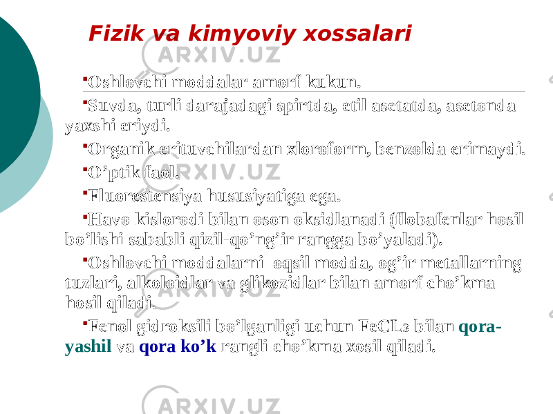 Fizik va kimyoviy xossalari  Oshlovchi moddalar amorf kukun.  Suvda, turli darajadagi spirtda, etil asetatda, asetonda yaxshi eriydi.  Organik erituvchilardan xloroform, benzolda erimaydi.  O’ptik faol.  Fluorestensiya hususiyatiga ega.  Havo kislorodi bilan oson oksidlanadi (flobafenlar hosil bo’lishi sababli qizil-qo’ng’ir rangga bo’yaladi).  Oshlovchi moddalarni oqsil modda, og’ir mеtallarning tuzlari, alkoloidlar va glikozidlar bilan amorf cho’kma hosil qiladi.  Fеnol gidroksili bo’lganligi uchun FeCL 3 bilan qora- yashil va qora ko’k rangli cho’kma xosil qiladi. 