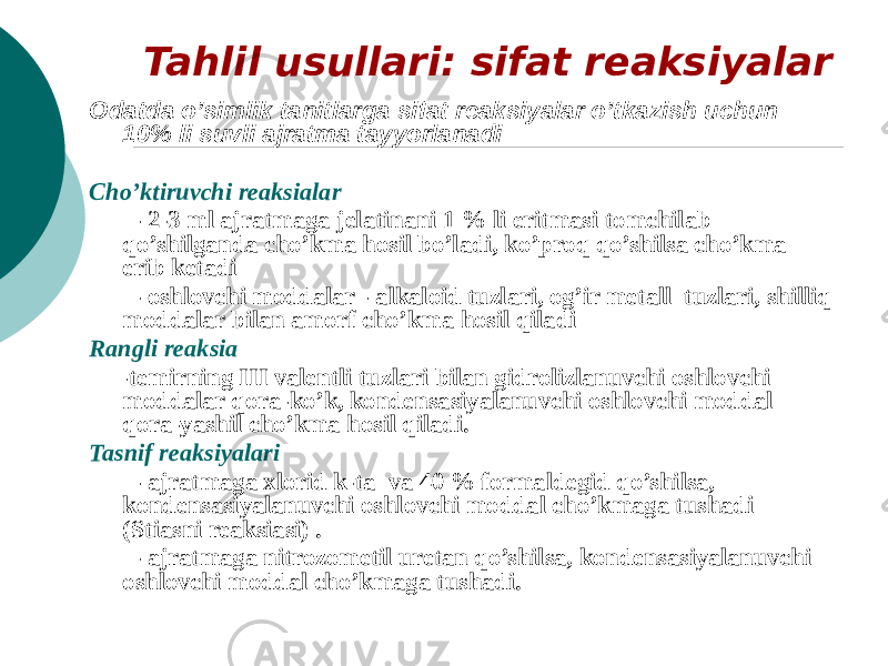 Tahlil usullari: sifat reaksiyalar Odatda o’simlik tanitlarga sifat reaksiyalar o’tkazish uchun 10% li suvli ajratma tayyorlanadi Cho’ktiruvchi reaksialar - 2-3 ml ajratmaga jelatinani 1 % li eritmasi tomchilab qo’shilganda cho’kma hosil bo’ladi, ko’proq qo’shilsa cho’kma erib ketadi - oshlovchi moddalar - alkaloid tuzlari, og’ir metall tuzlari, shilliq moddalar bilan amorf cho’kma hosil qiladi Rangli reaksia -temirning III valentli tuzlari bilan gidrolizlanuvchi oshlovchi moddalar qora-ko’k, kondensasiyalanuvchi oshlovchi moddal qora-yashil cho’kma hosil qiladi. Tasnif reaksiyalari - ajratmaga xlorid k-ta va 40 % formaldegid qo’shilsa, kondensasiyalanuvchi oshlovchi moddal cho’kmaga tushadi (Stiasni reaksiasi) . - ajratmaga nitrozometil uretan qo’shilsa, kondensasiyalanuvchi oshlovchi moddal cho’kmaga tushadi. 