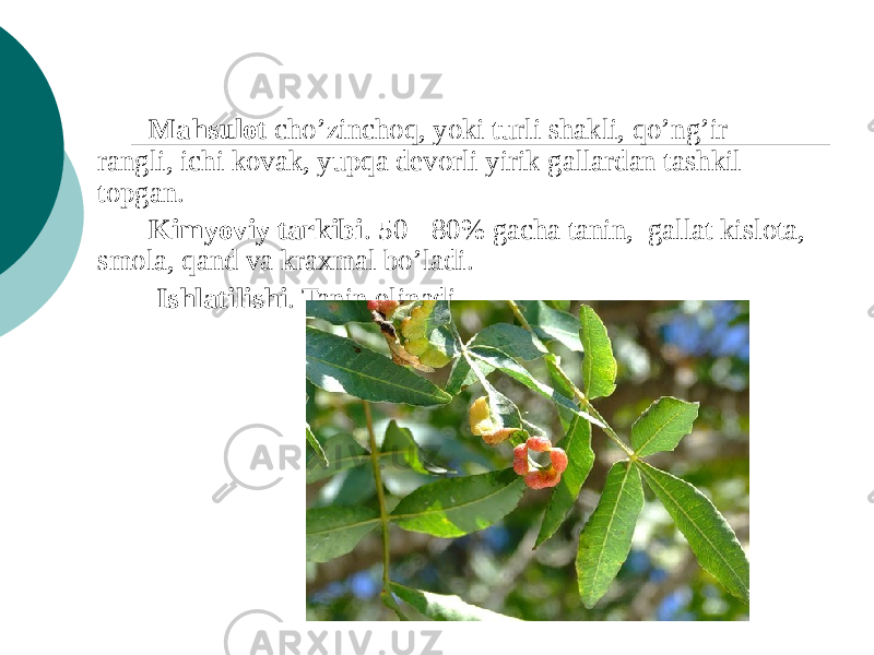 Mahsulot cho’zinchoq, yoki turli shakli, qo’ng’ir rangli, ichi kovak, yupqa dеvorli yirik gallardan tashkil topgan. Kimyoviy tarkibi . 50 - 80% gacha tanin, gallat kislota, smola, qand va kraxmal bo’ladi. Ishlatilishi . Tanin olinadi. 