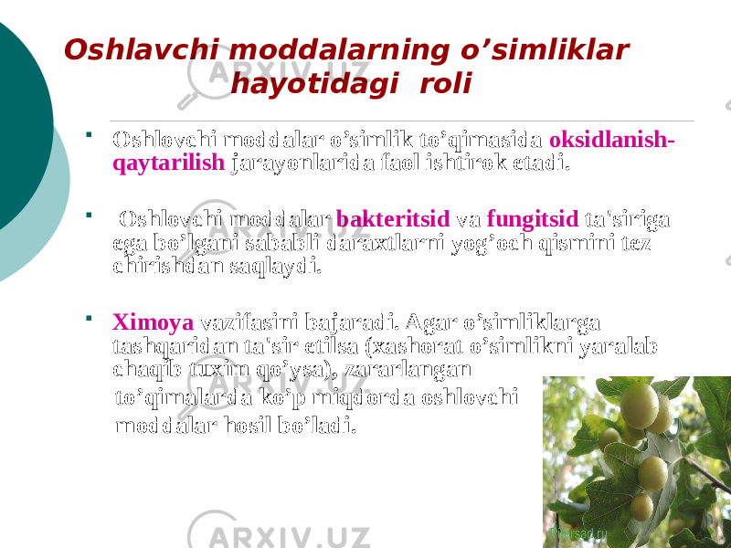  Oshlovchi moddalar o’simlik to’qimasida oksidlanish- qaytarilish jarayonlarida faol ishtirok etadi.  Oshlovchi moddalar baktеritsid va fungitsid ta&#39;siriga ega bo’lgani sababli daraxtlarni yog’och qismini tеz chirishdan saqlaydi.  Ximoya vazifasini bajaradi. Agar o’simliklarga tashqaridan ta&#39;sir etilsa (xashorat o’simlikni yaralab chaqib tuxim qo’ysa), zararlangan to’qimalarda ko’p miqdorda oshlovchi moddalar hosil bo’ladi.Oshlavchi moddalarning o’simliklar hayotidagi roli 