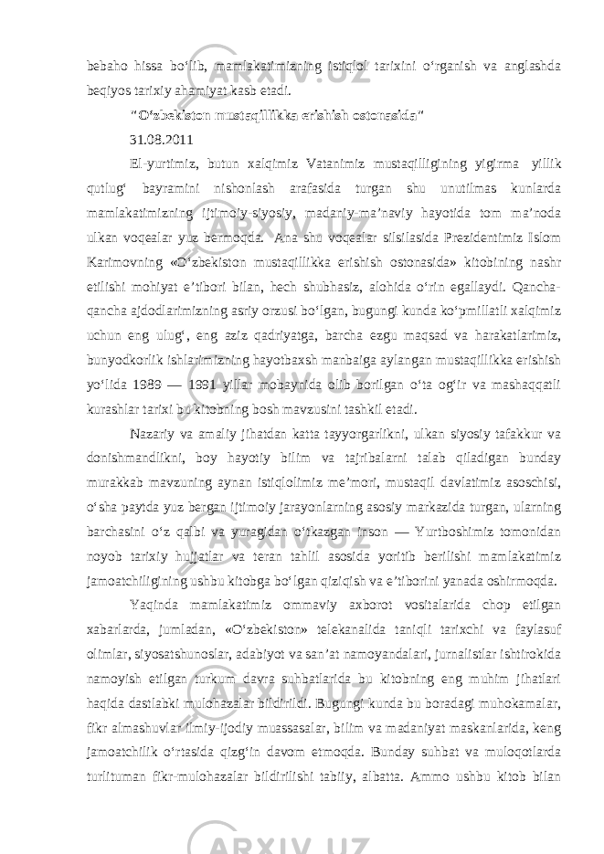 bebaho hissa bo‘lib, mamlakatimizning istiqlol tarixini o‘rganish va anglashda beqiyos tarixiy ahamiyat kasb etadi. &#34;O‘zbekiston mustaqillikka erishish ostonasida&#34; 31.08.2011 El-yurtimiz, butun xalqimiz Vatanimiz mustaqilligining yigirma   yillik qutlug‘ bayramini nishonlash arafasida turgan shu unutilmas kunlarda mamlakatimizning ijtimoiy-siyosiy, madaniy-ma’naviy hayotida tom ma’noda ulkan voqealar yuz bermoqda.   Ana shu voqealar silsilasida Prezidentimiz Islom Karimovning «O‘zbekiston mustaqillikka erishish ostonasida» kitobining nashr etilishi mohiyat e’tibori bilan, hech shubhasiz, alohida o‘rin egallaydi. Qancha- qancha ajdodlarimizning asriy orzusi bo‘lgan, bugungi kunda ko‘pmillatli xalqimiz uchun eng ulug‘, eng aziz qadriyatga, barcha ezgu maqsad va harakatlarimiz, bunyodkorlik ishlarimizning hayotbaxsh manbaiga aylangan mustaqillikka erishish yo‘lida 1989 — 1991 yillar mobaynida olib borilgan o‘ta og‘ir va mashaqqatli kurashlar tarixi bu kitobning bosh mavzusini tashkil etadi. Nazariy va amaliy jihatdan katta tayyorgarlikni, ulkan siyosiy tafakkur va donishmand likni, boy hayotiy bilim va tajribalarni talab qiladigan bunday murakkab mavzuning aynan istiqlolimiz me’mori, mustaqil davlatimiz asoschisi, o‘sha paytda yuz bergan ijtimoiy jarayonlarning asosiy markazida turgan, ularning barchasini o‘z qalbi va yuragidan o‘tkazgan inson — Yurtboshimiz tomonidan noyob tarixiy hujjatlar va teran tahlil asosida yoritib berilishi mamlakatimiz jamoatchiligining ushbu kitobga bo‘lgan qiziqish va e’tiborini yanada oshirmoqda. Yaqinda mamlakatimiz ommaviy axborot vositalarida chop etilgan xabarlarda, jumladan, «O‘zbekiston» telekanalida taniqli tarixchi va faylasuf olimlar, siyosatshunoslar, adabiyot va san’at namoyandalari, jurnalistlar ishtirokida namoyish etilgan turkum davra suhbatlarida bu kitobning eng muhim jihatlari haqida dastlabki mulohazalar bildirildi. Bugungi kunda bu boradagi muhokamalar, fikr almashuvlar ilmiy-ijodiy muassasalar, bilim va madaniyat maskanlarida, keng jamoatchilik o‘rtasida qizg‘in davom etmoqda. Bunday suhbat va muloqotlarda turlituman fikr-mulohazalar bildirilishi tabiiy, albatta. Ammo ushbu kitob bilan 