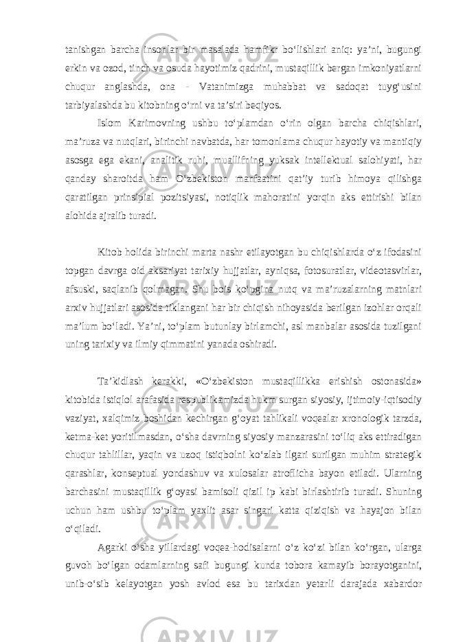 tanishgan barcha insonlar bir masalada hamfikr bo‘lishlari aniq: ya’ni, bugungi erkin va ozod, tinch va osuda hayotimiz qadrini, mustaqillik bergan imkoniyatlarni chuqur anglashda, ona - Vatanimizga muhabbat va sadoqat tuyg‘usini tarbiyalashda bu kitobning o‘rni va ta’siri beqiyos. Islom Karimovning ushbu to‘plamdan o‘rin olgan barcha chiqishlari, ma’ruza va nutq lari, birinchi navbatda, har tomonlama chuqur hayotiy va mantiqiy asosga ega ekani, analitik ruhi, muallifning yuksak intellektual salohiyati, har qanday sharoitda ham O‘zbekiston manfaatini qat’iy turib himoya qilishga qaratilgan prinsipial pozitsiyasi, notiqlik mahoratini yorqin aks ettirishi bilan alohida ajralib turadi. Kitob holida birinchi marta nashr etilayotgan bu chiqishlarda o‘z ifodasini topgan davrga oid aksariyat tarixiy hujjatlar, ayniqsa, fotosuratlar, videotasvirlar, afsuski, saqlanib qolmagan. Shu bois ko‘pgina nutq va ma’ruzalarning matnlari arxiv hujjatlari asosida tiklangani har bir chiqish nihoyasida berilgan izohlar orqali ma’lum bo‘ladi. Ya’ni, to‘plam butunlay birlamchi, asl manbalar asosida tuzilgani uning tarixiy va ilmiy qimmatini yanada oshiradi. Ta’kidlash kerakki, «O‘zbekiston mustaqillikka erishish ostonasida» kitobida istiqlol arafasida respublikamizda hukm surgan siyosiy, ijtimoiy-iqtisodiy vaziyat, xalqimiz boshidan kechirgan g‘oyat tahlikali voqealar xronologik tarzda, ketma-ket yoritilmasdan, o‘sha davrning siyosiy manzarasini to‘liq aks ettiradigan chuqur tahlillar, yaqin va uzoq istiqbolni ko‘zlab ilgari surilgan muhim strategik qarashlar, konseptual yondashuv va xulosalar atroflicha bayon etiladi. Ularning barchasini mustaqillik g‘oyasi bamisoli qizil ip kabi birlashtirib turadi. Shuning uchun ham ushbu to‘plam yaxlit asar singari katta qiziqish va hayajon bilan o‘qiladi. Agarki o‘sha yillardagi voqea-hodisalarni o‘z ko‘zi bilan ko‘rgan, ularga guvoh bo‘lgan odamlarning safi bugungi kunda tobora kamayib borayotganini, unib-o‘sib kelayotgan yosh avlod esa bu tarixdan yetarli darajada xabardor 