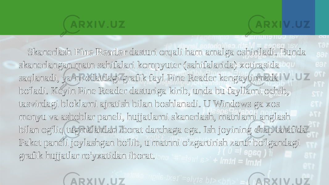 Skanerlash Fine Reader dasturi orqali ham amalga oshiriladi. Bunda skanerlangan matn sahifalari kompyuter (sahifalarida) xotirasida saqlanadi, ya’ni odatdagi grafik fayl Fine Reader kengaytirmada bo&#39;ladi. Keyin Fine Reader dasturiga kirib, unda bu fayllarni ochib, tasvirdagi bloklarni ajratish bilan boshlanadi. U Windows ga xos menyu va asboblar paneli, hujjatlarni skanerlash, matnlarni anglash bilan og&#39;liq tugmalardan iborat darchaga ega. Ish joyining chap tarafida Paket paneli joylashgan bo&#39;lib, u matnni o&#39;zgartirish zarur bo&#39;lgandagi grafik hujjatlar ro&#39;yxatidan iborat. 