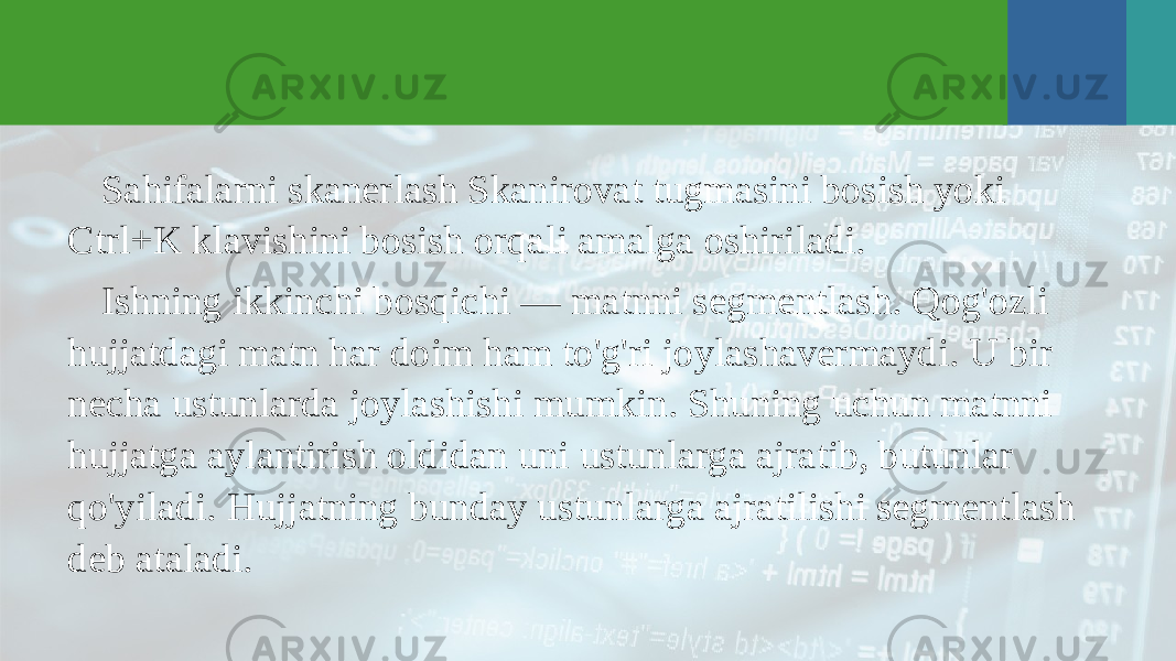 Sahifalarni skanerlash Skanirovat tugmasini bosish yoki Ctrl+K klavishini bosish orqali amalga oshiriladi. Ishning ikkinchi bosqichi — matnni segmentlash. Qog&#39;ozli hujjatdagi matn har doim ham to&#39;g&#39;ri joylashavermaydi. U bir necha ustunlarda joylashishi mumkin. Shuning uchun matnni hujjatga aylantirish oldidan uni ustunlarga ajratib, butunlar qo&#39;yiladi. Hujjatning bunday ustunlarga ajratilishi segmentlash deb ataladi. 